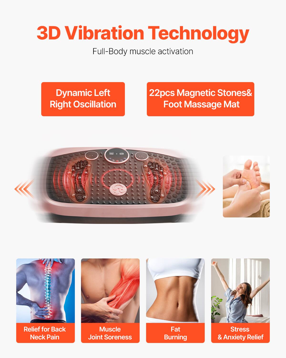 3D Vibration Technology  
Full-Body muscle activation  

Dynamic Left Right Oscillation  

22pcs Magnetic Stones & Foot Massage Mat  

Relief for Back Neck Pain  
Muscle Joint Soreness  
Fat Burning  
Stress & Anxiety Relief