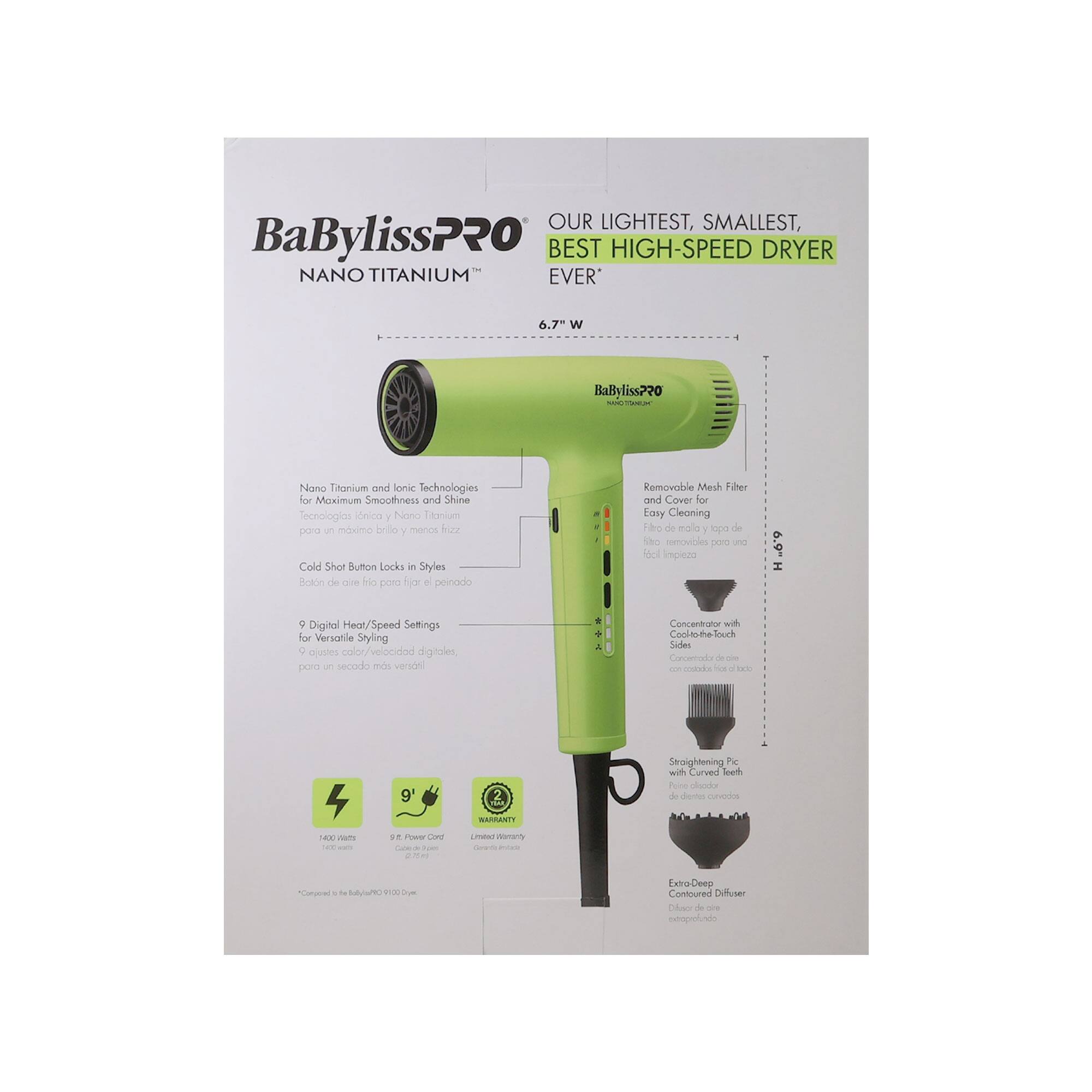 OUR LIGHTEST, SMALLEST, BEST HIGH-SPEED DRYER EVER

BaBylissPRO NANO TITANIUM™

6.7 W

Nano Titanium and Ionic Technologies for Maximum Smoothness and Shine
Technologías Nano Titaño y Cation para un máximo brillo y menos frizz

Cold Shot Button Locks in Styles
Botón de frío para fijar el peinado

9 Digital Heat/Speed Settings for Versatile Styling
9 ajustes de calor/velocidad digitales para un secado más versátil

Concentrator with Cool-to-the-touch
Concentrador con toque frío

Straightening Pic with Curved Teeth
Peine alisador de dientes curvados

Extra-Deep Contoured Diffuser
Difusor de difusión profunda

Removable Mesh Filter and Cover for Easy Cleaning
Filtro de malla removible y cubierta para una limpieza fácil

Nano Titanium and Ionic Technologies for Maximum Smoothness and Shine
Technologías Nano Titaño y Cation para un máximo brillo y menos frizz

Cold Shot Button Locks in Styles
Botón de frío para f