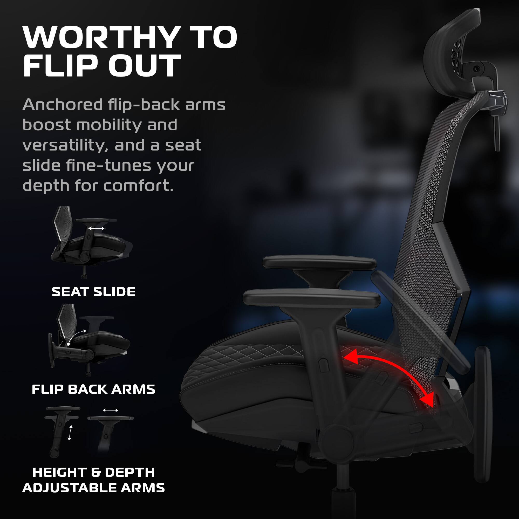 WORTHY TO FLIP OUT

Anchored flip-back arms boost mobility and versatility, and a seat slide fine-tunes your depth for comfort.

SEAT SLIDE

FLIP BACK ARMS

HEIGHT & DEPTH ADJUSTABLE ARMS