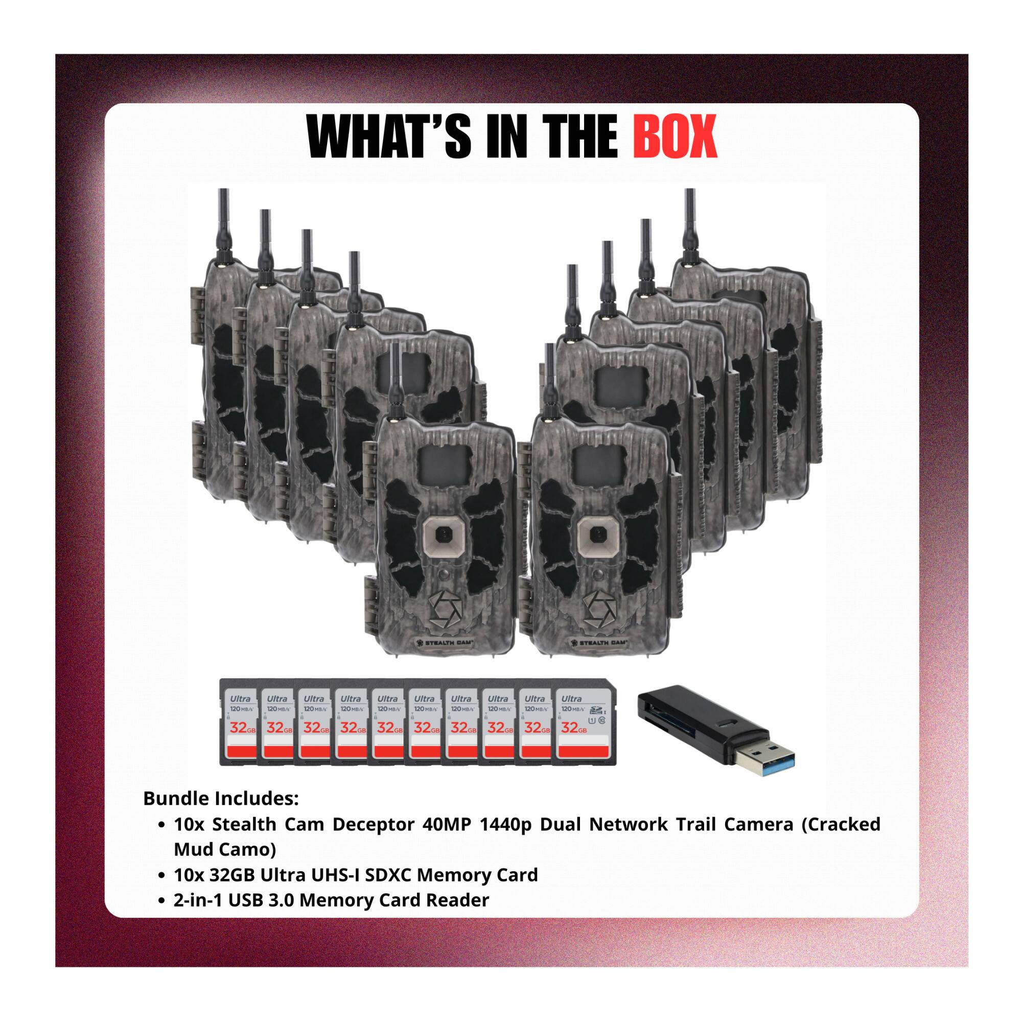 WHAT'S IN THE BOX

Bundle Includes:
- 10x Stealth Cam Deceptor 40MP 1440p Dual Network Trail Camera (Cracked Mud Camo)
- 10x 32GB Ultra UHS-I SDXC Memory Card
- 2-in-1 USB 3.0 Memory Card Reader