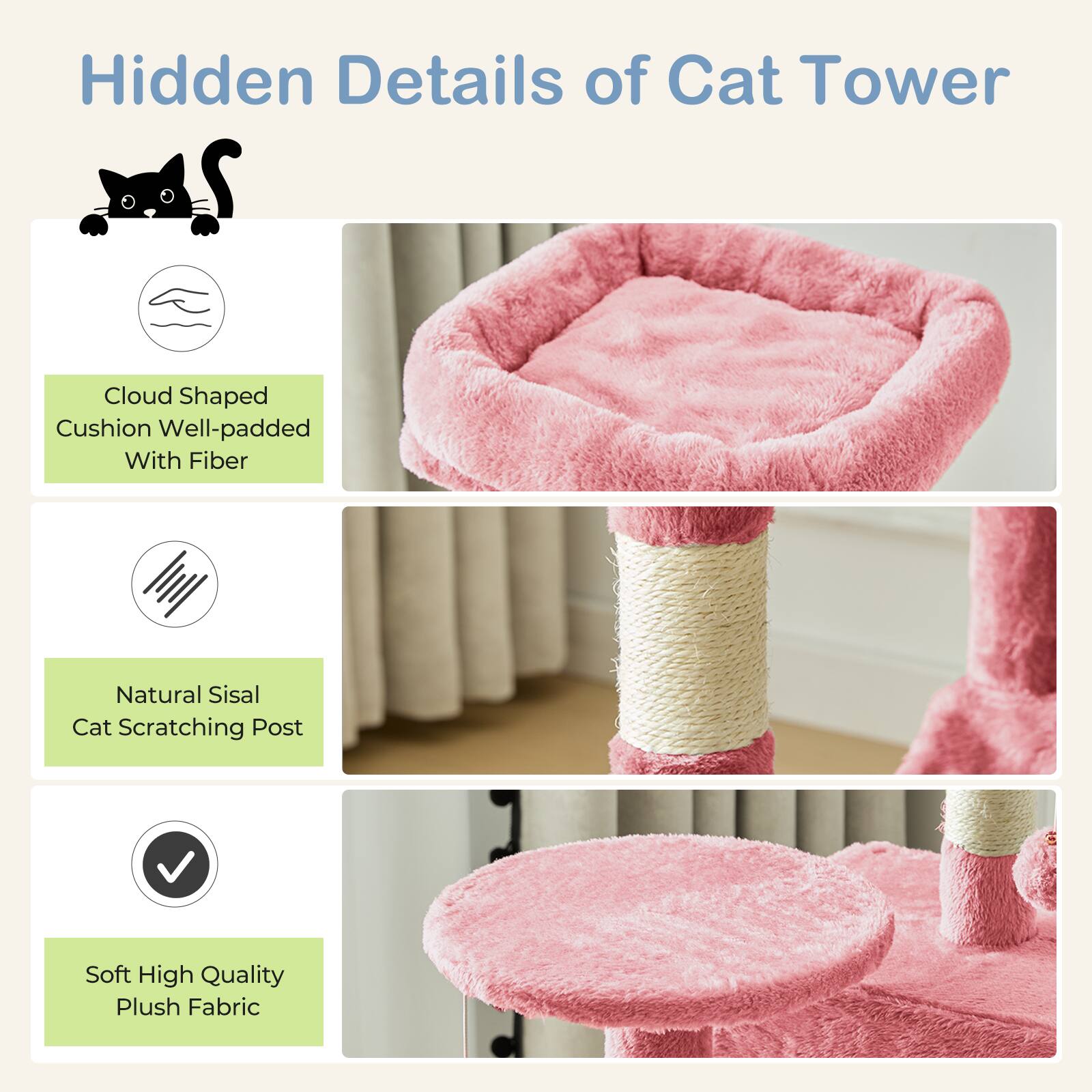 Hidden Details of Cat Tower

- Cloud Shaped Cushion Well-padded With Fiber
- Natural Sisal Cat Scratching Post
- Soft High Quality Plush Fabric