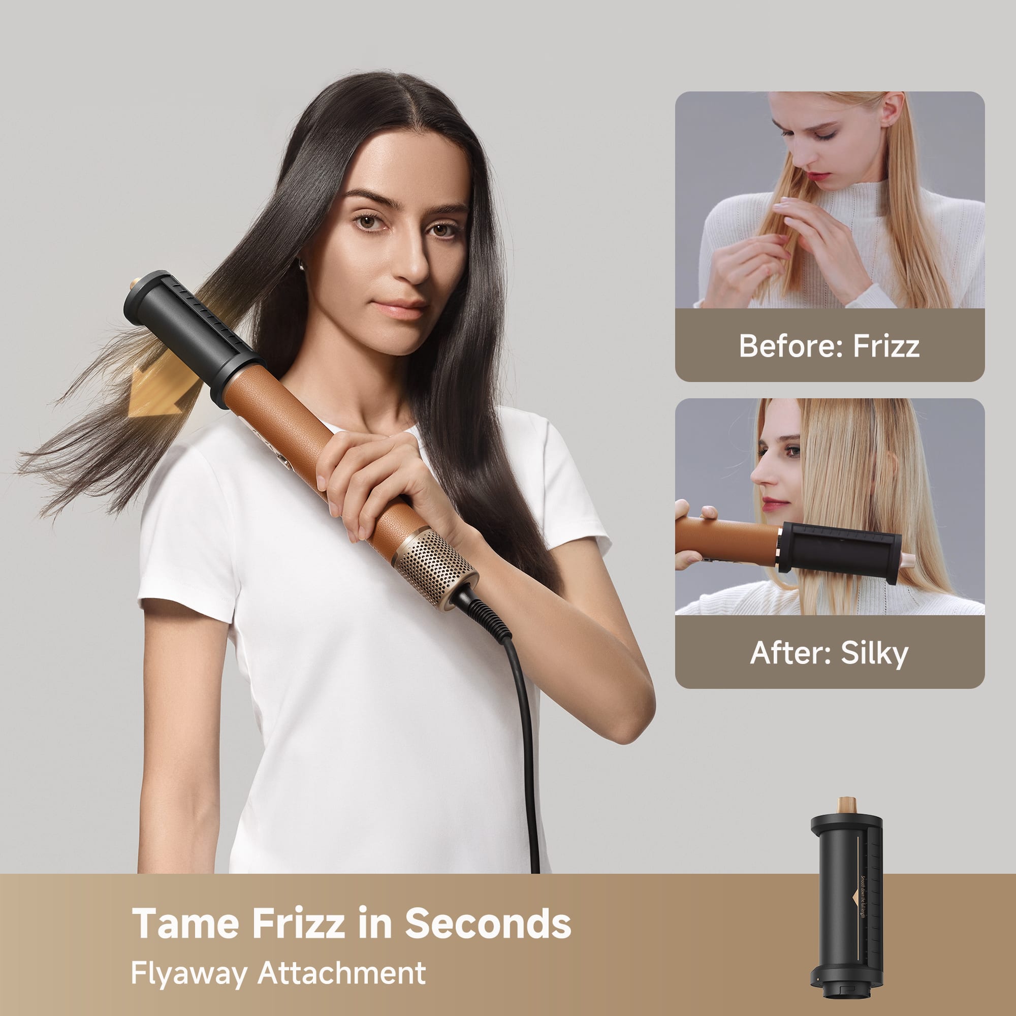 Before: Frizz
After: Silky
Tame Frizz in Seconds
Flyaway Attachment