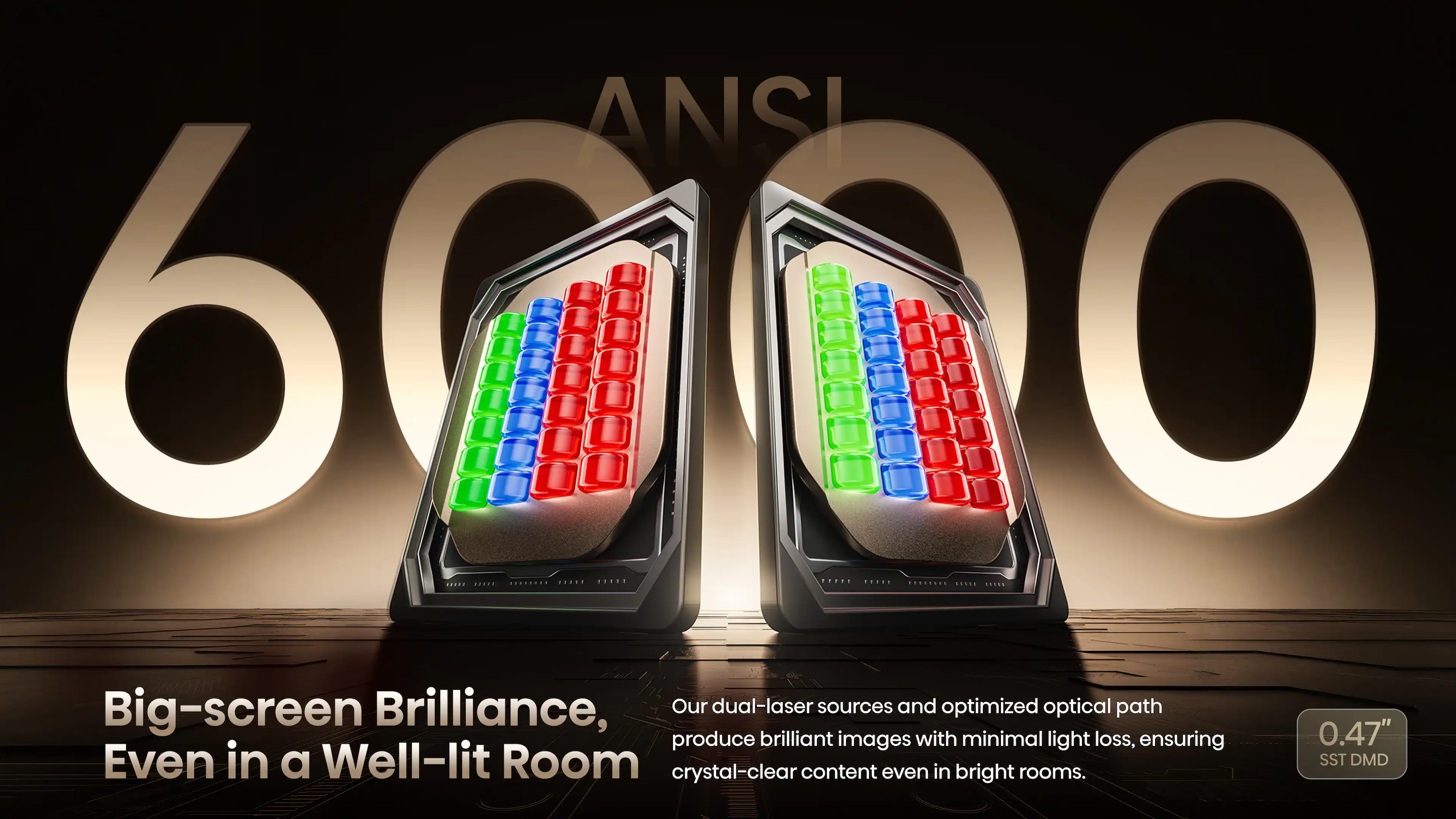 ANSI 6000

Big-screen Brilliance, Even in a Well-lit Room

Our dual-laser sources and optimized optical path produce brilliant images with minimal light loss, ensuring crystal-clear content even in bright rooms.

0.47" SST DMD