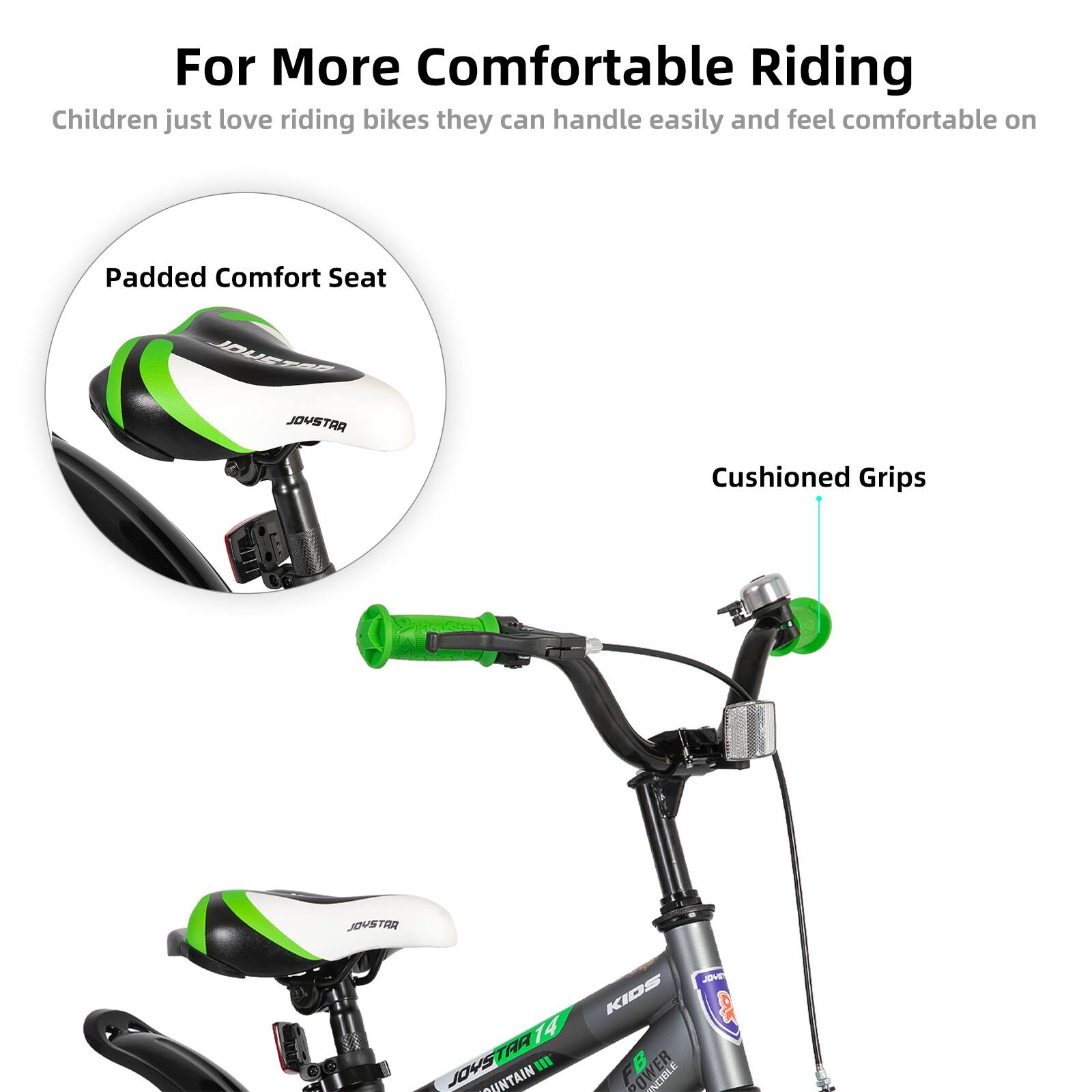 For More Comfortable Riding  
Children just love riding bikes they can handle easily and feel comfortable on  

Padded Comfort Seat  
Cushioned Grips