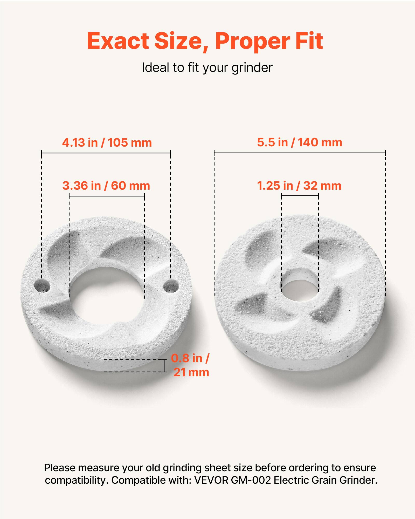 Exact Size, Proper Fit  
Ideal to fit your grinder  

4.13 in / 105 mm  
5.5 in / 140 mm  
3.36 in / 60 mm  
1.25 in / 32 mm  
0.8 in / 21 mm  

Please measure your old grinding sheet size before ordering to ensure compatibility. Compatible with: VEVOR GM-002 Electric Grain Grinder.