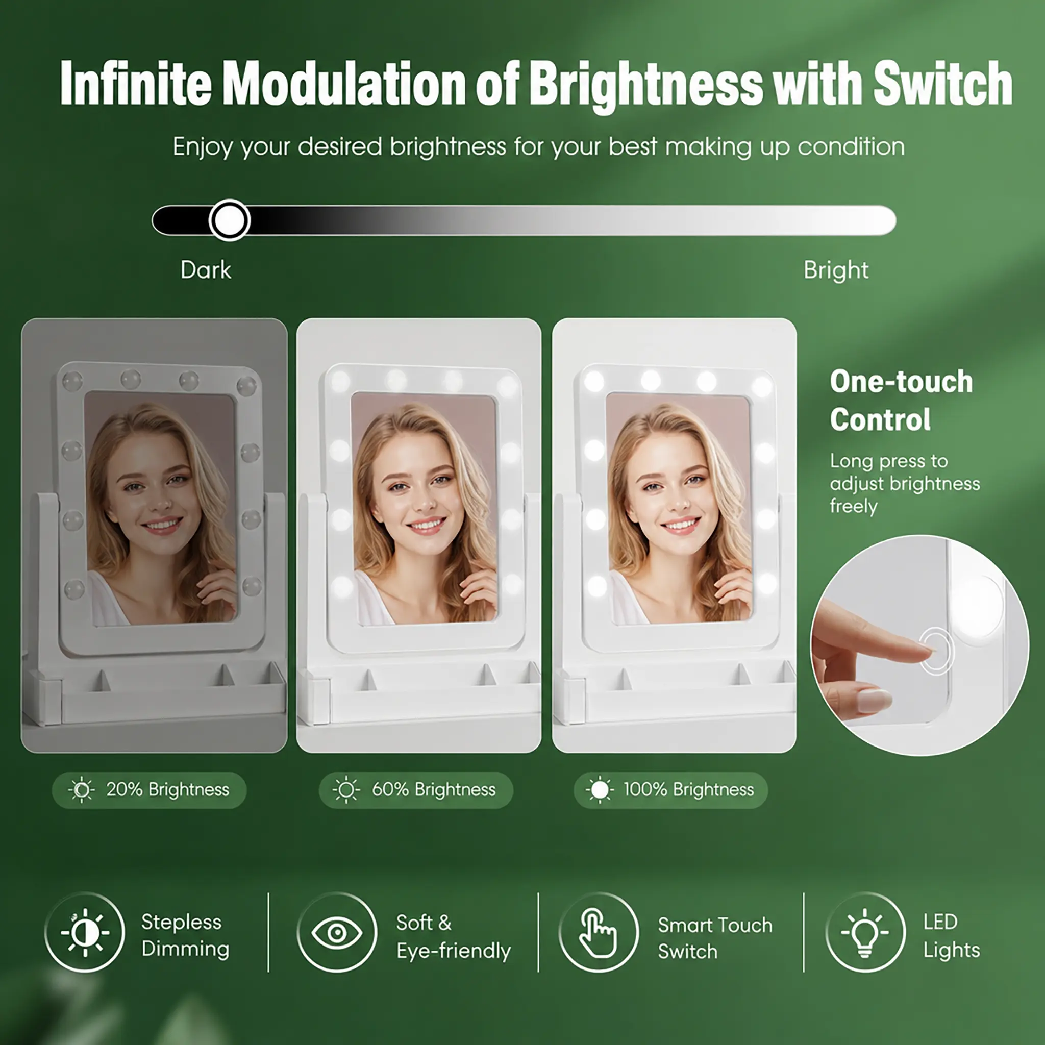 Infinite Modulation of Brightness with Switch  
Enjoy your desired brightness for your best making up condition

Dark  
Bright

One-touch Control  
Long press to adjust brightness freely

20% Brightness  
60% Brightness  
100% Brightness

Stepless Dimming  
Soft & Eye-friendly  
Smart Touch Switch  
LED Lights