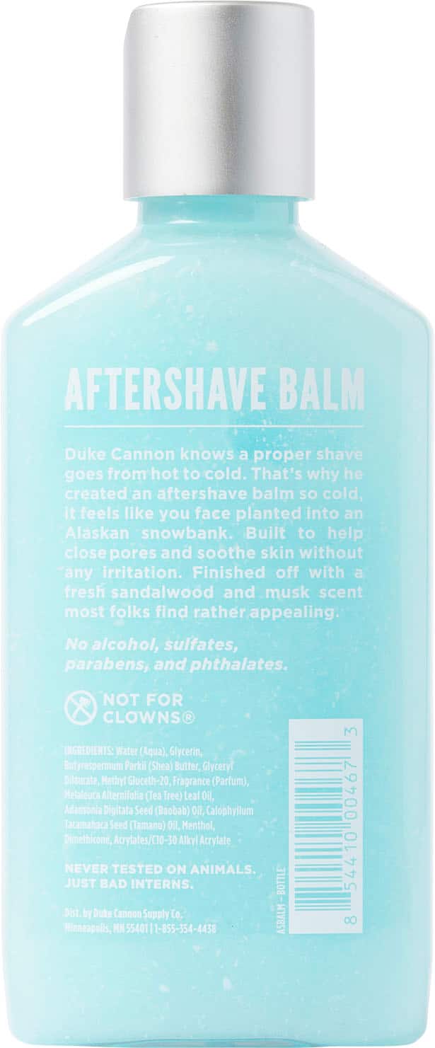 Aftershave Balm Duke Cannon knows a proper shave goes from hot to cold. That's why he created an aftershave balm so cold, it feels like you face planted into an Alaskan snowbank. Built to help close pores and soothe skin without any irritation. Finished off with a fresh sandalwood and musk scent most folks find rather appealing. No alcohol, sulfates, parabens, and phthalates. NOT FOR CLOWNS INGREDIENTS: Water (Aqua), Glycerin, Butyrospermum Parkii (Shea) Butter, Glyceryl Dilaurate, Methyl Gluceth-20, Fragrance (Parfum), Melaleuca Alternifolia (Tea Tree) Leal Oil, Adansonia Digitata Seed (Baobab) Oil, Calophyllum Tacamahaca Seed (Tamanu) Oil, Menthol, Dimethicone, Acrylates/C10-30 Alkyl Acrylate. NEVER TESTED ON ANIMALS. JUST BAD INTERNS. BOTTLE Dist. by Duke Cannon Supply Co. Minneapolis, MN 55401 1-855-354-4438 ASBALM 3 00467 54410 8