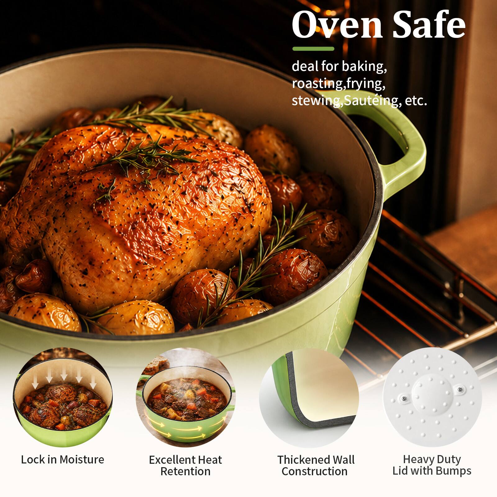 Oven Safe  
deal for baking, roasting, frying, stewing, sautéing, etc.  
Lock in Moisture  
Excellent Heat Retention  
Thickened Wall Construction  
Heavy Duty Lid with Bumps