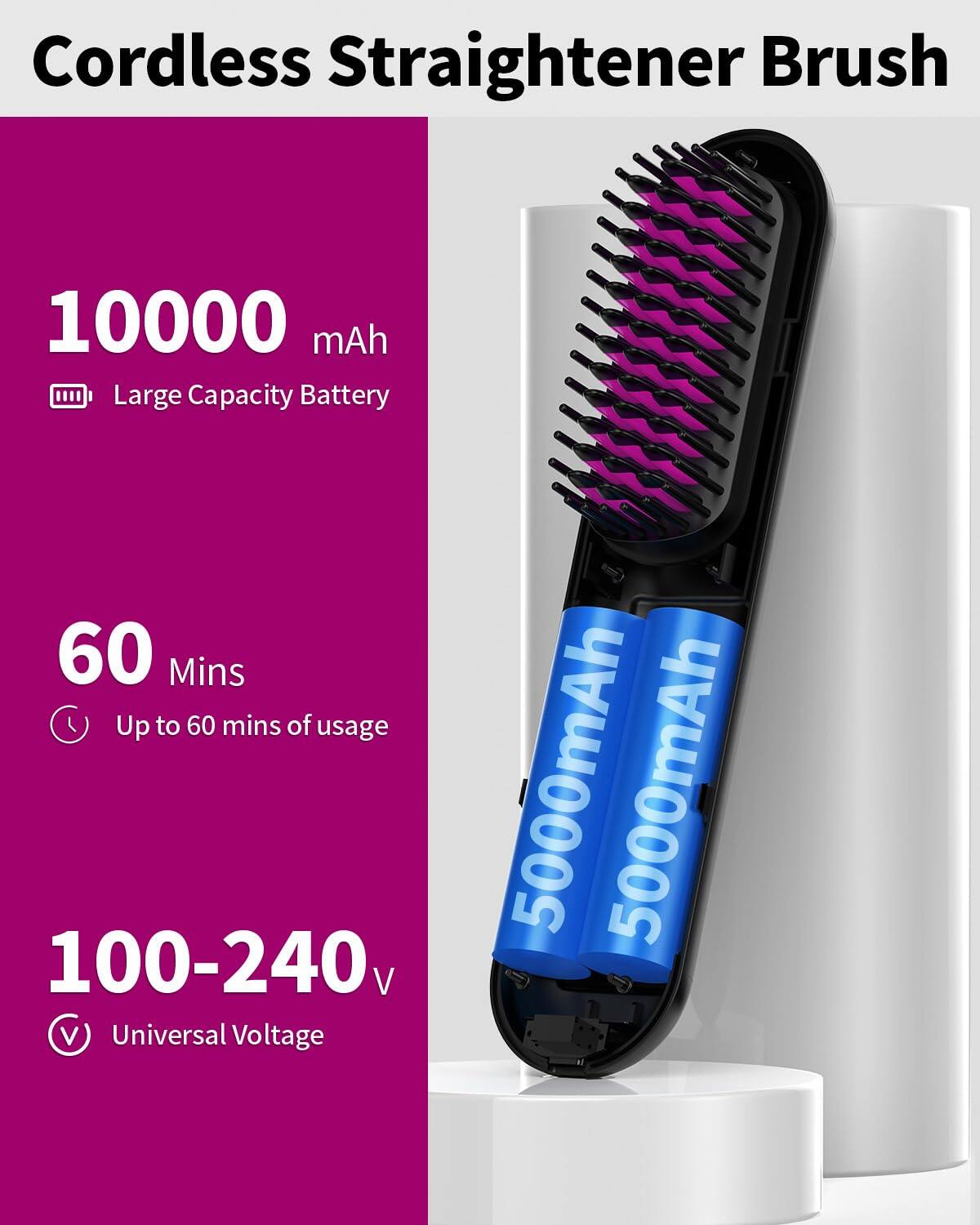 Cordless Straightener Brush

- 10000 mAh
  - Large Capacity Battery

- 60 Mins
  - Up to 60 mins of usage

- 100-240 V
  - Universal Voltage