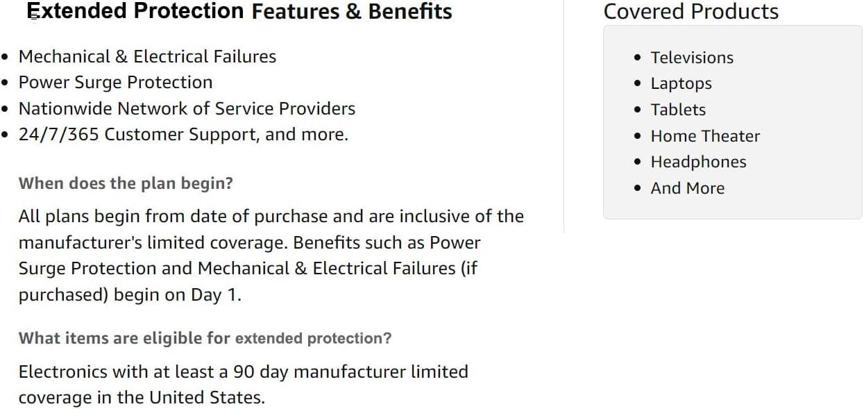 Extended Protection Features & Benefits

- Mechanical & Electrical Failures
- Power Surge Protection
- Nationwide Network of Service Providers
- 24/7/365 Customer Support, and more.

When does the plan begin?
All plans begin from date of purchase and are inclusive of the manufacturer's limited coverage. Benefits such as Power Surge Protection and Mechanical & Electrical Failures (if purchased) begin on Day 1.

What items are eligible for extended protection?
Electronics with at least a 90 day manufacturer limited coverage in the United States.

Covered Products

- Televisions
- Laptops
- Tablets
- Home Theater
- Headphones
- And More