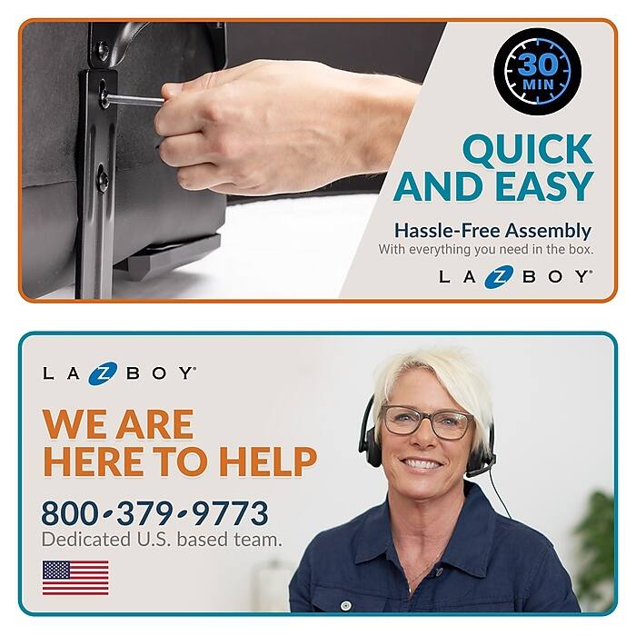30 MIN QUICK AND EASY  
Hassle-Free Assembly  
With everything you need in the box.  

L A Z B O Y  
WE ARE HERE TO HELP  
800-379-9773  
Dedicated U.S. based team.