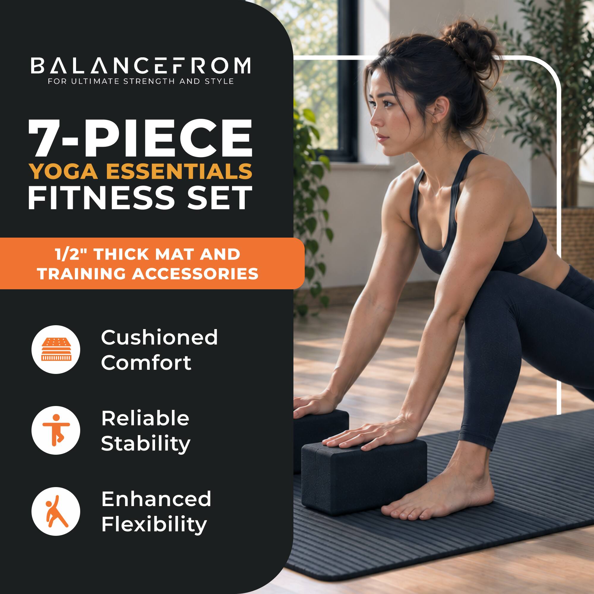 BALANCEFROM FOR ULTIMATE STRENGTH AND STYLE

7-PIECE YOGA ESSENTIALS FITNESS SET

1/2" THICK MAT AND TRAINING ACCESSORIES

Cushioned Comfort

Reliable Stability

Enhanced Flexibility