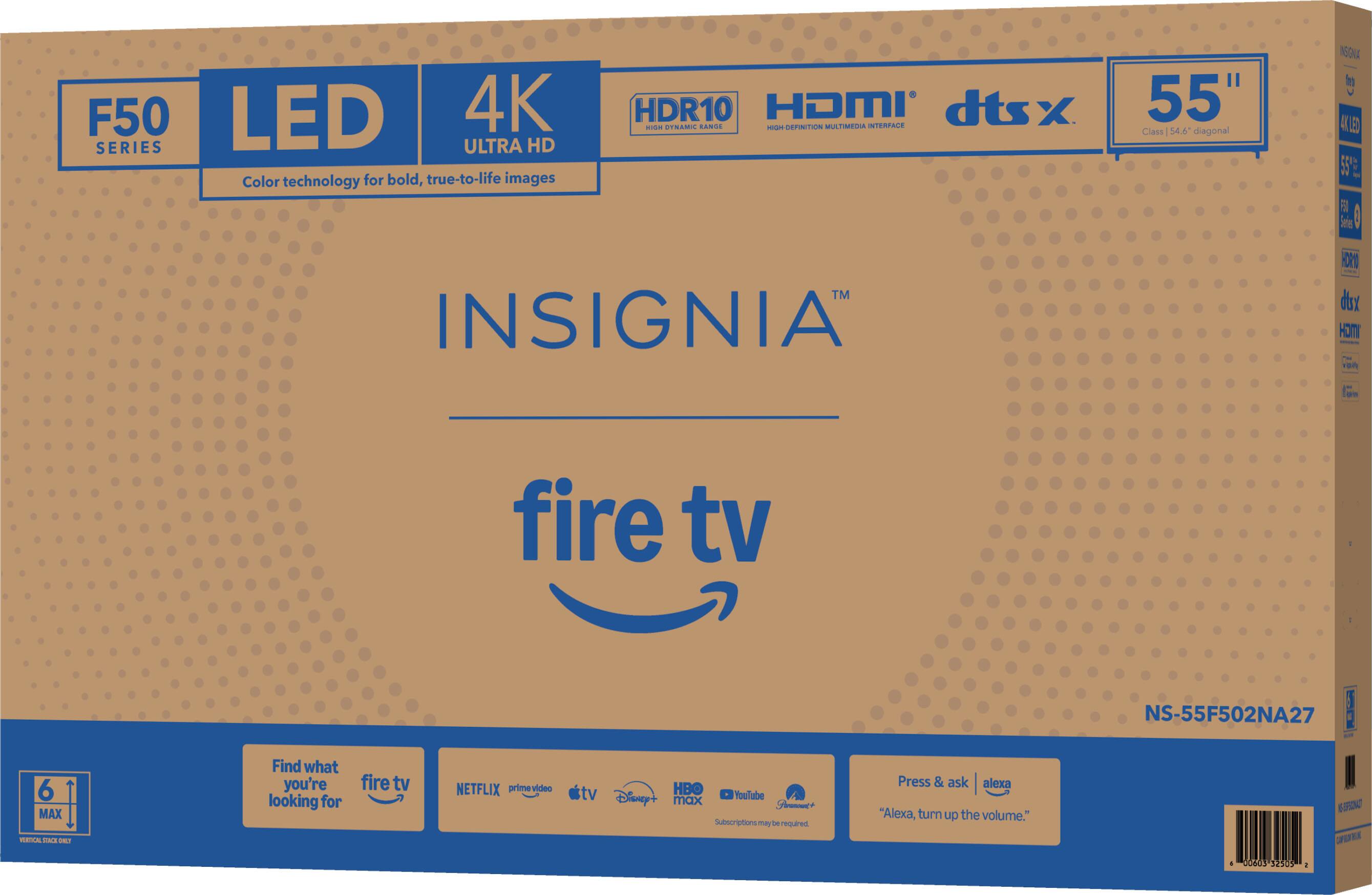 F50 LED 4K SERIES  
ULTRA HD  
Color technology for bold, true-to-life images  
HDR10  
HDMI  
dtsx  
55" Class 54.6 diagonal  
INSIGNIA  
fire tv  
NS-55F502NA27  

Find what you're looking for  
fire tv  
NETFLIX  
prime video  
HBO  
YouTube  
Disney+  
max  
Subscriptions may be required  

Press & ask "Alexa, turn up the volume."
