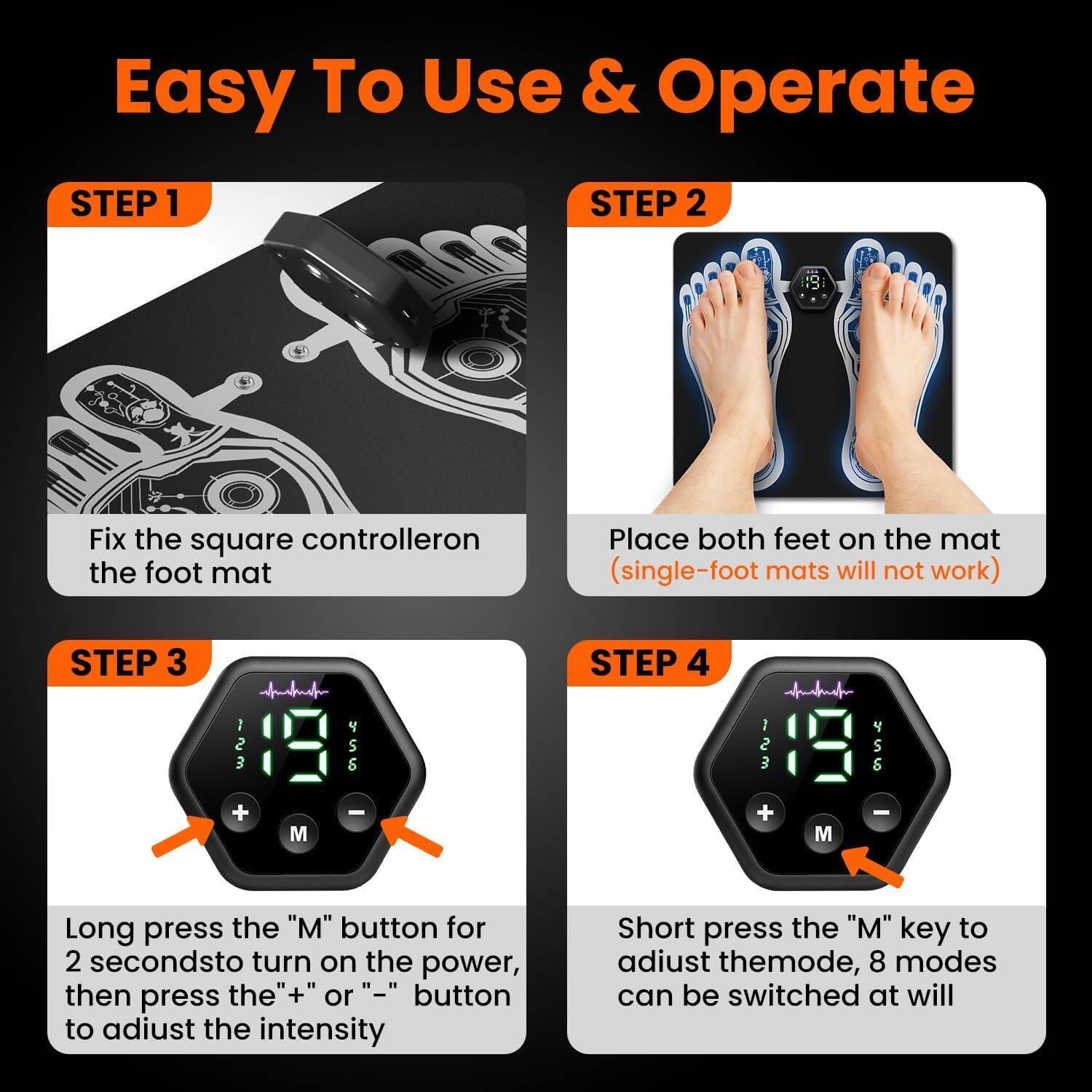 Easy To Use & Operate

**STEP 1**  
Fix the square controller on the foot mat

**STEP 2**  
Place both feet on the mat  
(single-foot mats will not work)

**STEP 3**  
Long press the "M" button for 2 seconds to turn on the power, then press the "+" or "-" button to adjust the intensity

**STEP 4**  
Short press the "M" key to adjust the mode, 8 modes can be switched at will