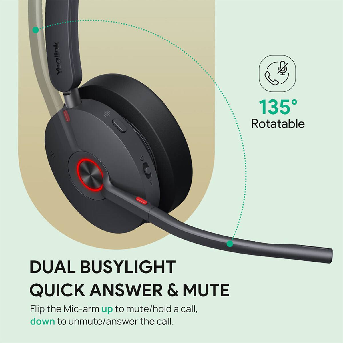 135° Rotatable

DUAL BUSYLIGHT QUICK ANSWER & MUTE

Flip the Mic-arm up to mute/hold a call, down to unmute/answer the call.