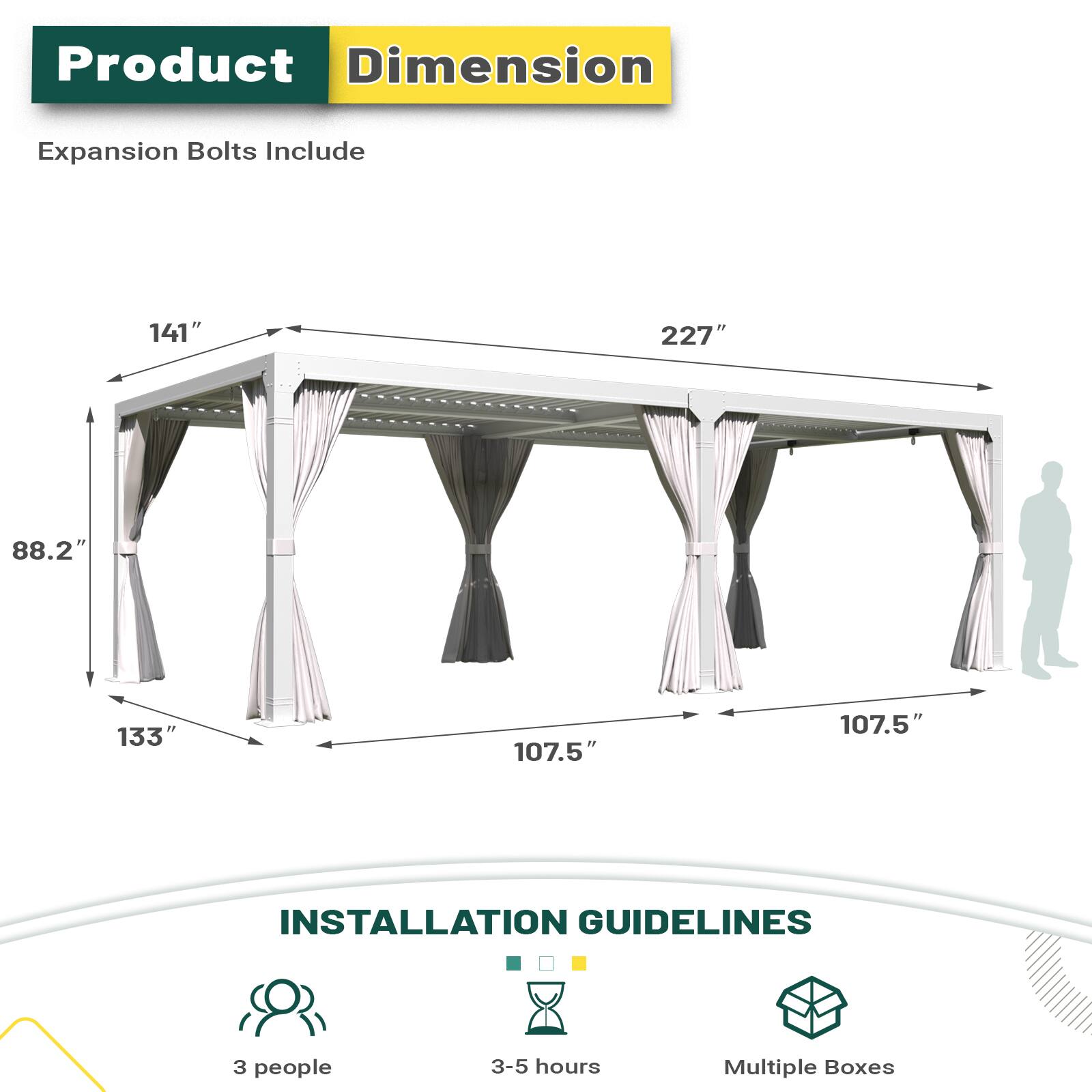 Product Dimension Expansion Bolts Include
141" 227" 88.2" 133" 107.5" 107.5"

INSTALLATION GUIDELINES
3 people
3-5 hours
Multiple Boxes