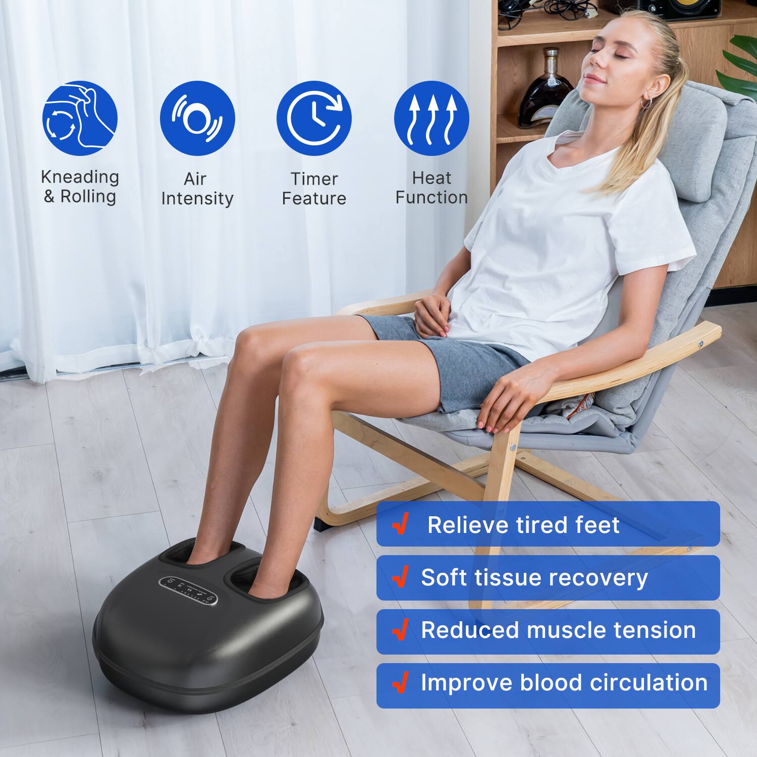 - Kneading & Rolling
- Air Intensity
- Timer Feature
- Heat Function

- Relieve tired feet
- Soft tissue recovery
- Reduced muscle tension
- Improve blood circulation