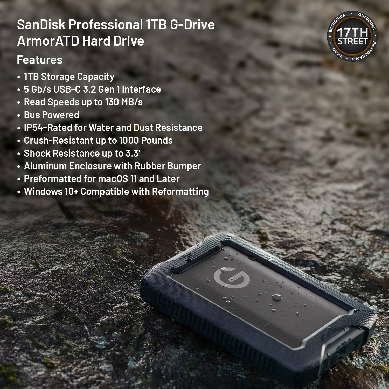 SanDisk Professional 1TB G-Drive ArmorATD Hard Drive

Features
- 1TB Storage Capacity
- 5 Gb/s USB-C 3.2 Gen 1 Interface
- Read Speeds up to 130 MB/s
- Bus Powered
- IP54-Rated for Water and Dust Resistance
- Crush-Resistant up to 1000 Pounds
- Shock Resistance up to 3.3'
- Aluminum Enclosure with Rubber Bumper
- Preformatted for macOS 11 and Later
- Windows 10+ Compatible with Reformatting

ELECTRONICS OUTDOORS
17TH STREET