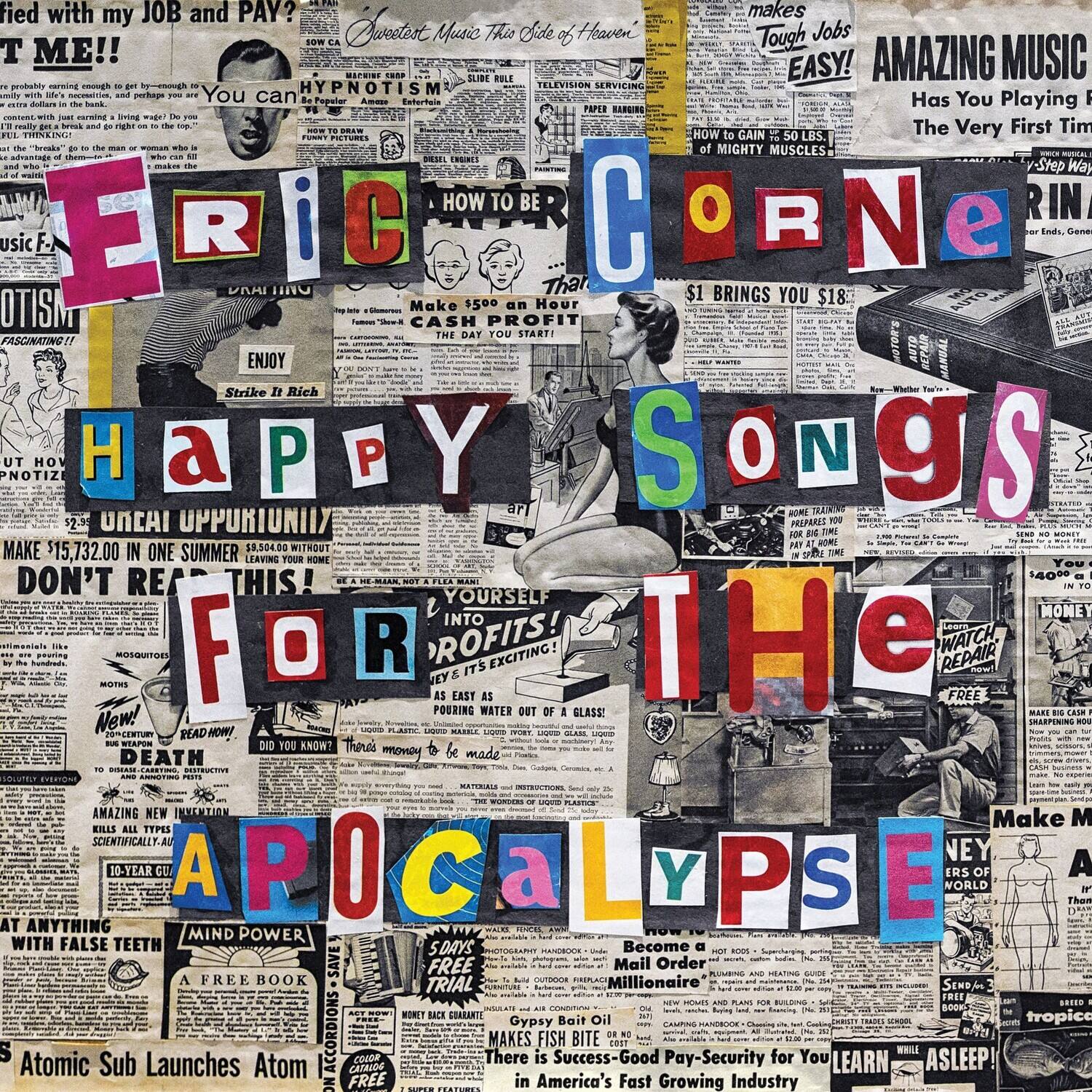 Sure, here is the corrected and grouped text from the image:

---

**ERIC CORNE**

**HAPPY SONGS FOR THE APOCALYPSE**

---

**Text from the image:**

- "fied with my JOB and PAY?"
- "Tough Jobs EASY!"
- "AMAZING MUSIC Has You Playing The Very First Time"
- "HYPNOTISM"
- "ENJOY"
- "Strike Rich"
- "Make $500 an Hour CASH PROFIT THE DAY YOU START"
- "That $1 BRINGS YOU $18"
- "HOW TO BE"
- "HOW TO GAIN MIGHTY MUSCLES"
- "HOW TO BE"
- "HOW TO BE"
- "HOW TO BE"
- "HOW TO BE"
- "HOW TO BE"
- "HOW TO BE"
- "HOW TO BE"
- "HOW TO BE"
- "HOW TO BE"
- "HOW TO BE"
- "HOW TO BE"
- "HOW TO BE"
- "HOW TO BE"
- "HOW TO BE"
- "HOW TO BE"
- "HOW TO BE"
- "HOW TO BE"
- "HOW TO BE"
- "HOW TO BE"
- "HOW TO BE"
- "HOW TO BE"
- "HOW TO BE"
- "HOW TO BE"
- "HOW TO BE"
- "HOW TO BE"
- "HOW TO BE"
- "HOW TO BE"
- "HOW TO BE"
- "HOW TO BE"
- "HOW TO BE"
- "HOW TO BE"
- "HOW TO BE"
- "HOW TO BE"
- "HOW TO BE"
- "HOW TO BE"
- "HOW TO BE"
- "HOW TO BE"
- "HOW TO BE"
- "HOW TO BE"
- "HOW TO BE"
- "HOW TO BE"
- "HOW TO BE"
- "HOW TO BE"
- "HOW TO BE"
- "HOW TO BE"
- "HOW TO BE"
- "HOW TO BE"
- "HOW TO BE"
- "HOW TO BE"
- "HOW TO BE"
- "HOW TO BE"
- "HOW TO BE"
- "HOW TO BE"
- "HOW TO BE"
- "HOW TO BE"
- "HOW TO BE"
- "HOW TO BE"
- "HOW TO BE"
- "HOW TO BE"
- "HOW TO BE"
- "HOW TO BE"
- "HOW TO