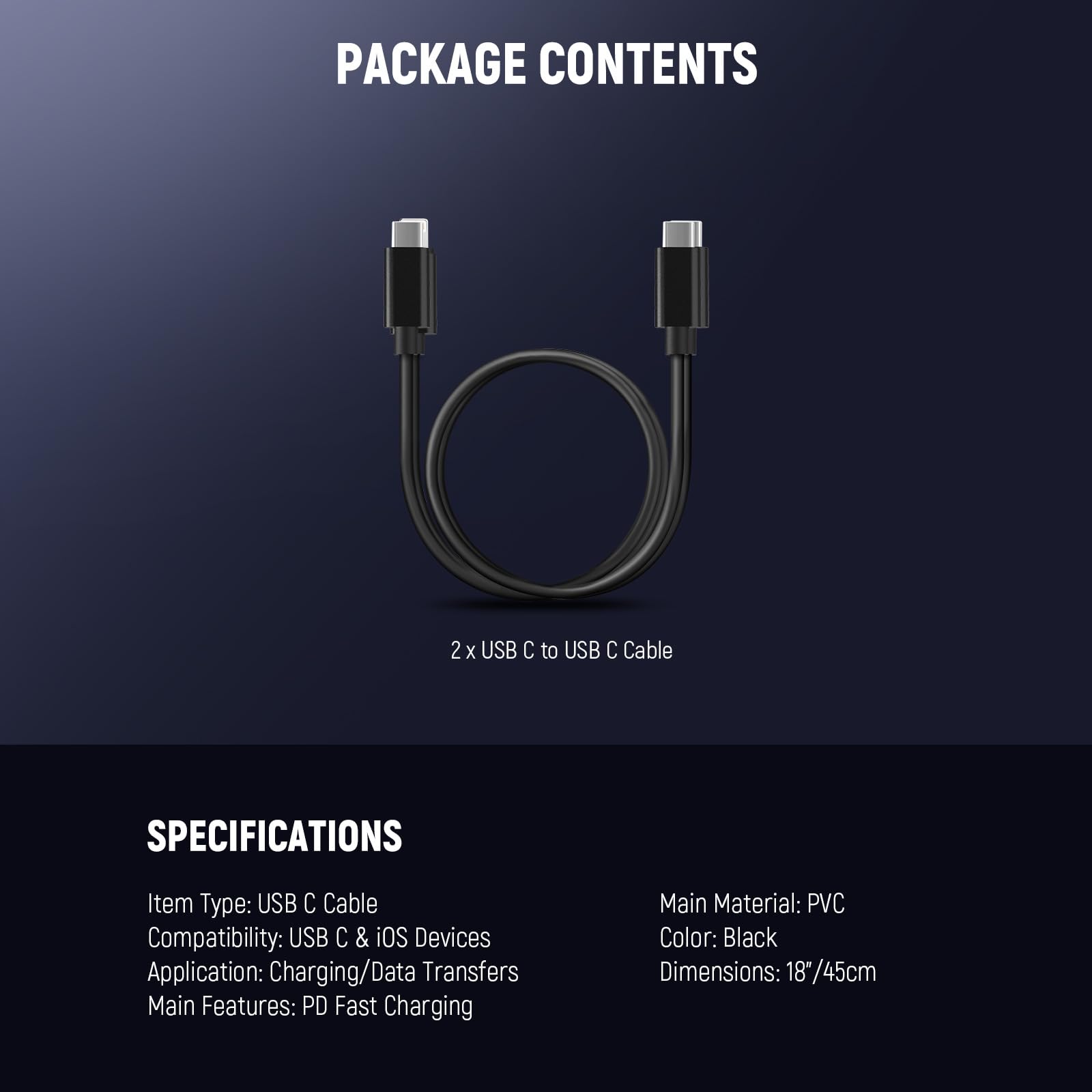 PACKAGE CONTENTS  
2 x USB C to USB C Cable  

SPECIFICATIONS  
Item Type: USB C Cable  
Compatibility: USB C & iOS Devices  
Application: Charging/Data Transfers  
Main Features: PD Fast Charging  

Main Material: PVC  
Color: Black  
Dimensions: 18"/45cm