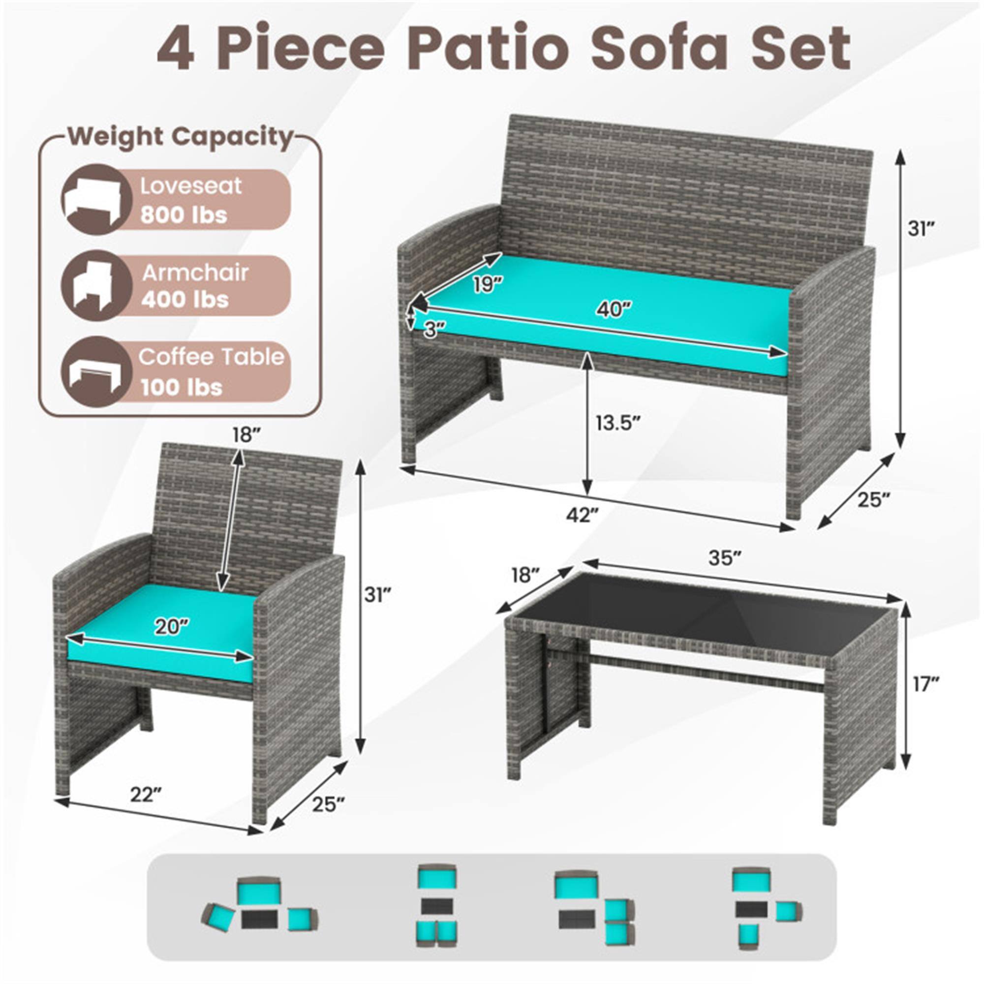 4 Piece Patio Sofa Set

Weight Capacity:
- Loveseat: 800 lbs
- Armchair: 400 lbs
- Coffee Table: 100 lbs

Dimensions:
- Loveseat: 31" H x 40" W x 19" D
- Armchair: 31" H x 20" W x 22" D
- Coffee Table: 18" H x 42" W x 35" D

Additional Dimensions:
- Loveseat: 13.5" (depth from back to front)
- Coffee Table: 17" (height from table surface to ground)
