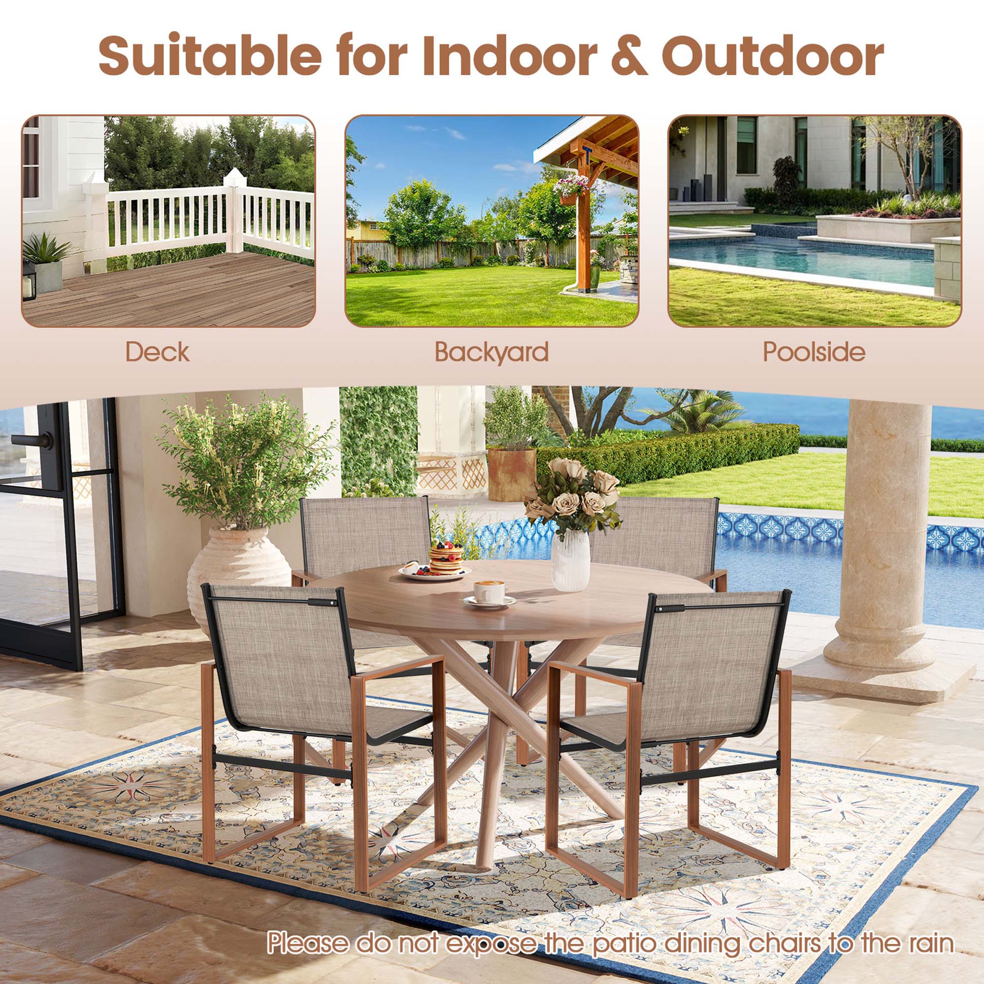 Suitable for Indoor & Outdoor

Deck  
Backyard  
Poolside  

Please do not expose the patio dining chairs to the rain.