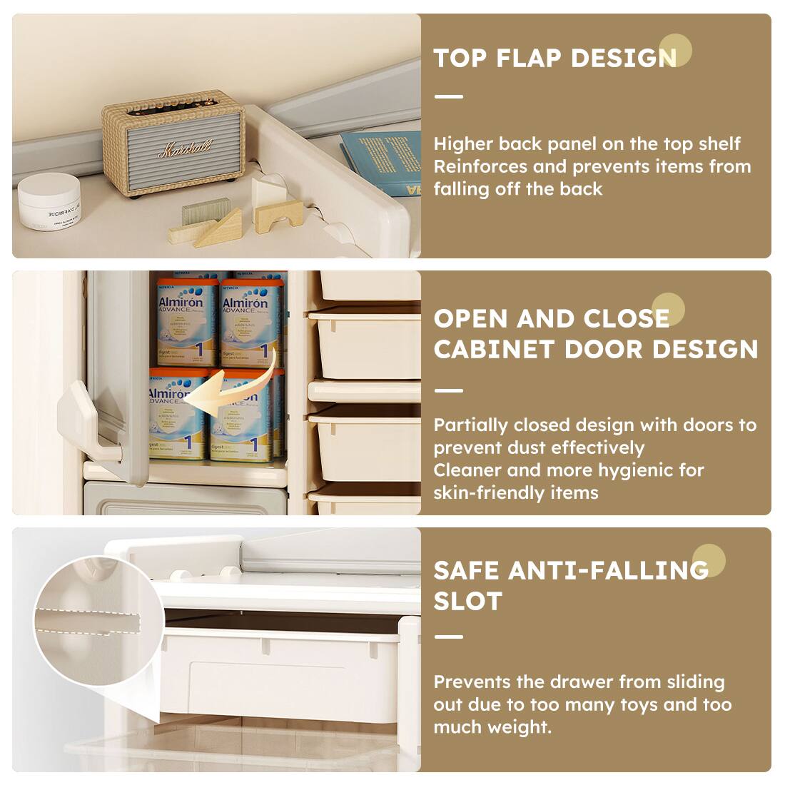 **TOP FLAP DESIGN**  
Higher back panel on the top shelf  
Reinforces and prevents items from falling off the back  

**OPEN AND CLOSE CABINET DOOR DESIGN**  
Partially closed design with doors to prevent dust effectively  
Cleaner and more hygienic for skin-friendly items  

**SAFE ANTI-FALLING SLOT**  
Prevents the drawer from sliding out due to too many toys and too much weight.