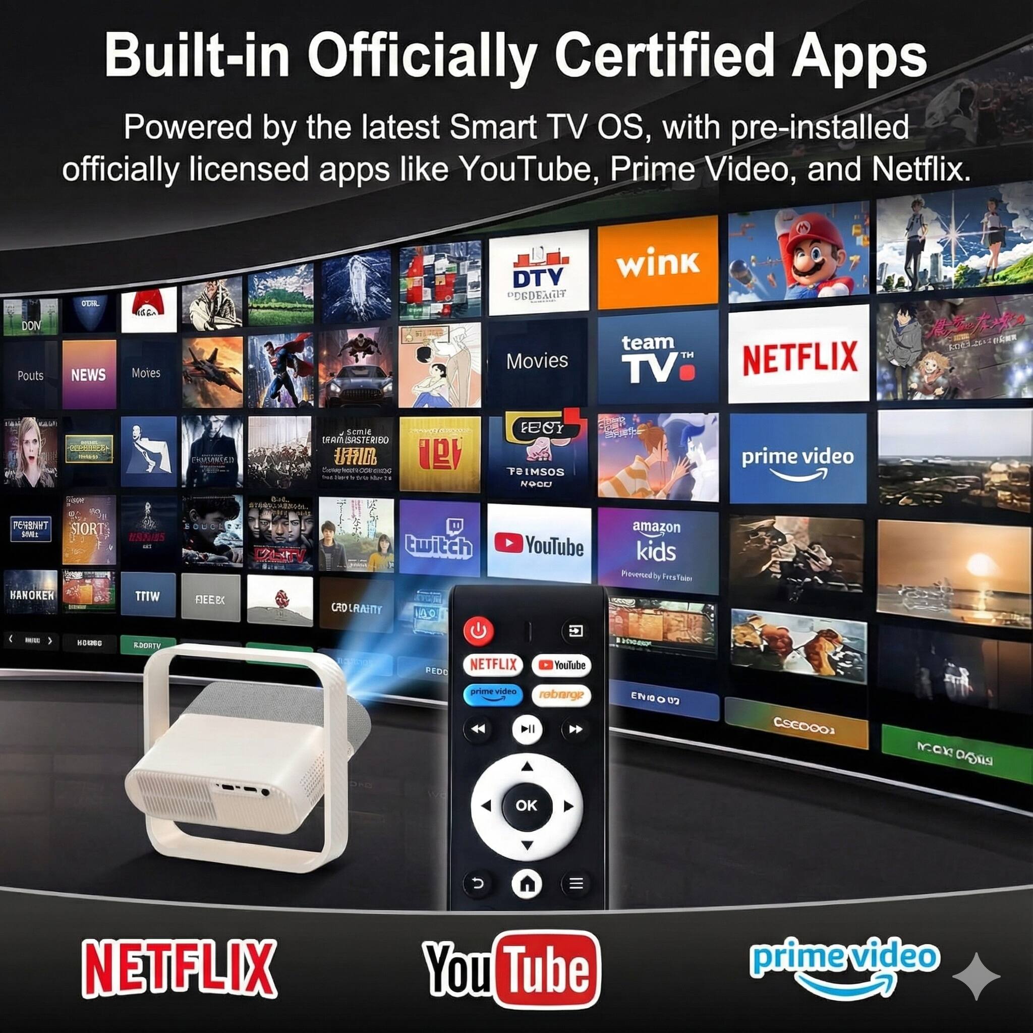 Built-in Officially Certified Apps  
Powered by the latest Smart TV OS, with pre-installed officially licensed apps like YouTube, Prime Video, and Netflix.  

Apps shown:  
- DTV  
- wink  
- team TV  
- NETFLIX  
- prime video  
- YouTube  
- amazon kids  
- Twitch  
- Povened  
- NOKER  
- WITT  
- LO LRAITY  
- COAMO  
- PEDC  
- NETFLIX  
- YouTube  
- prime video  

(Note: Some app names are partially obscured or unclear in the image.)