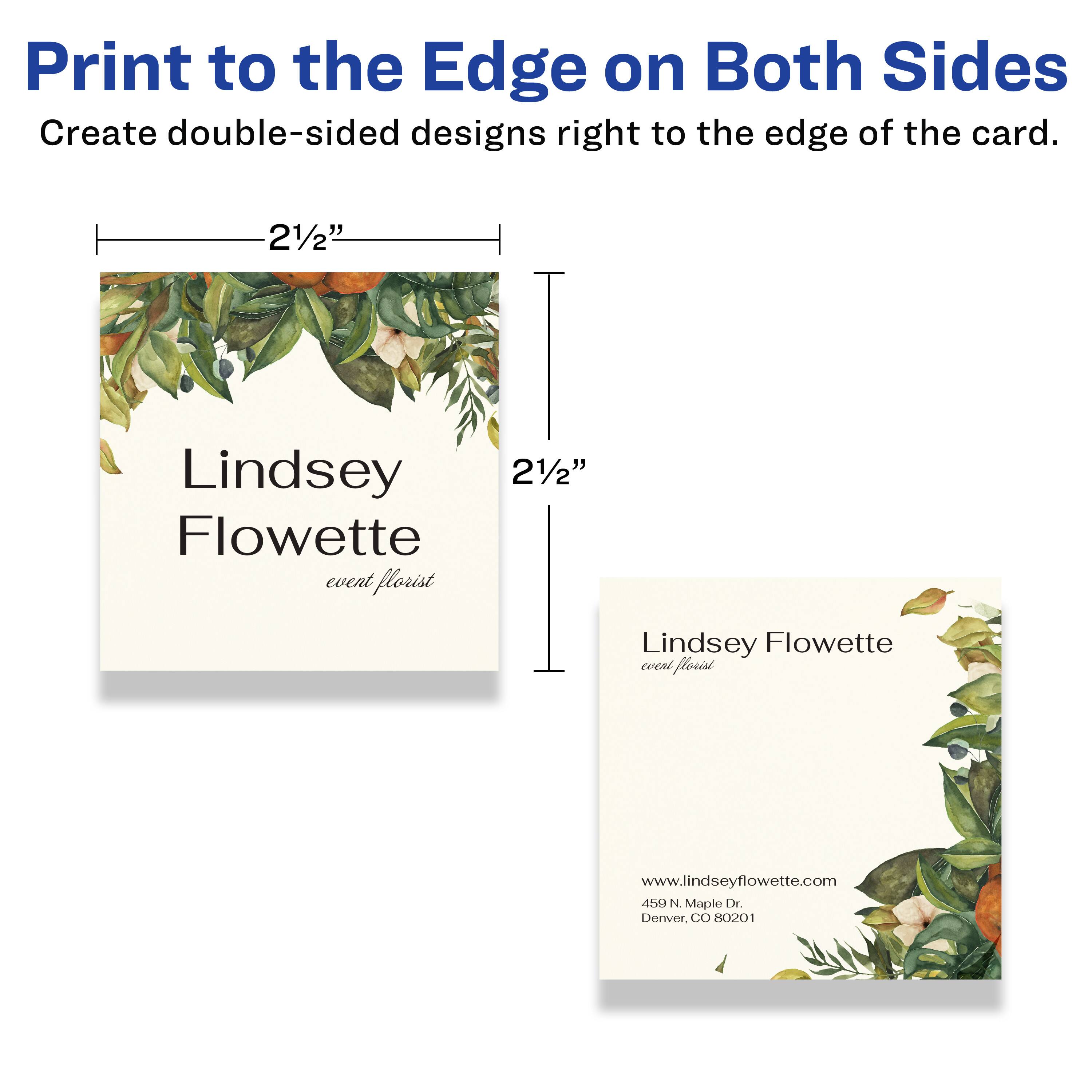 Print to the Edge on Both Sides  
Create double-sided designs right to the edge of the card.

21/2"  
Lindsey Flowette  
event florist  
www.lindseyflowette.com  
450 N. Maple Dr.  
Denver, CO 80201