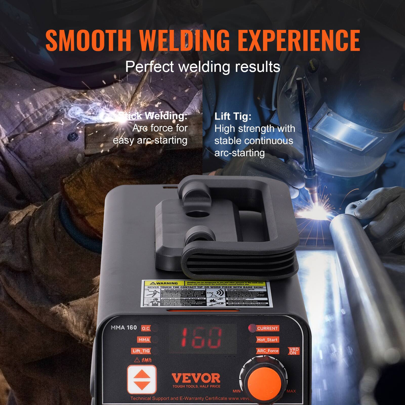 SMOOTH WELDING EXPERIENCE  
Perfect welding results

Stick Welding: Arc force for easy arc-starting

Lift Tig: High strength with stable continuous arc-starting

WARNING

MMA 160 O.C  
MMA  
Lift_TIG  
CURRENT  
Hot Start  
ARC_Force ON  
VRD

VEVOR  
TOUGH TOOLS, HALF PRICE  
Technical Support and E-Warranty Certificate  
www.vevor.com