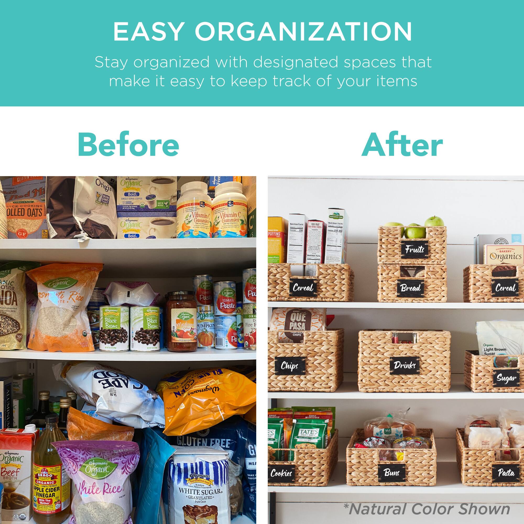 **EASY ORGANIZATION**

Stay organized with designated spaces that make it easy to keep track of your items

**Before**

- Rolled Oats
- Organic Oats
- Organic Rice
- Vitamin C
- Organic Beef Broth
- Apple Cider Vinegar
- Organic White Rice
- Gluten Free White Sugar
- Chips
- Drinks
- Cookies
- Bread
- Cereal
- Pasta

**After**

- Fruit
- Cereal
- Bread
- Cereal
- Chips
- Drinks
- Sugar
- Organic Beef Broth
- Apple Cider Vinegar
- Organic White Rice
- Gluten Free White Sugar
- Cookies
- Bread
- Pasta

*Natural Color Shown*