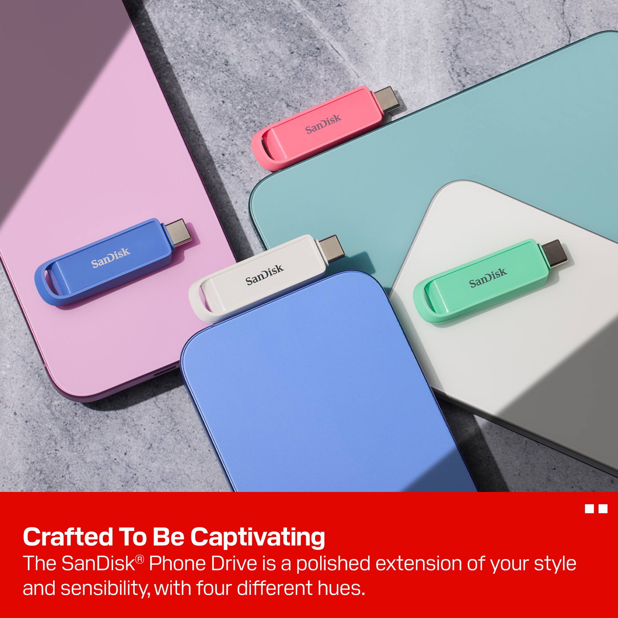 SanDisk SanDisk SanDisk SanDisk

Crafted To Be Captivating  
The SanDisk® Phone Drive is a polished extension of your style and sensibility, with four different hues.