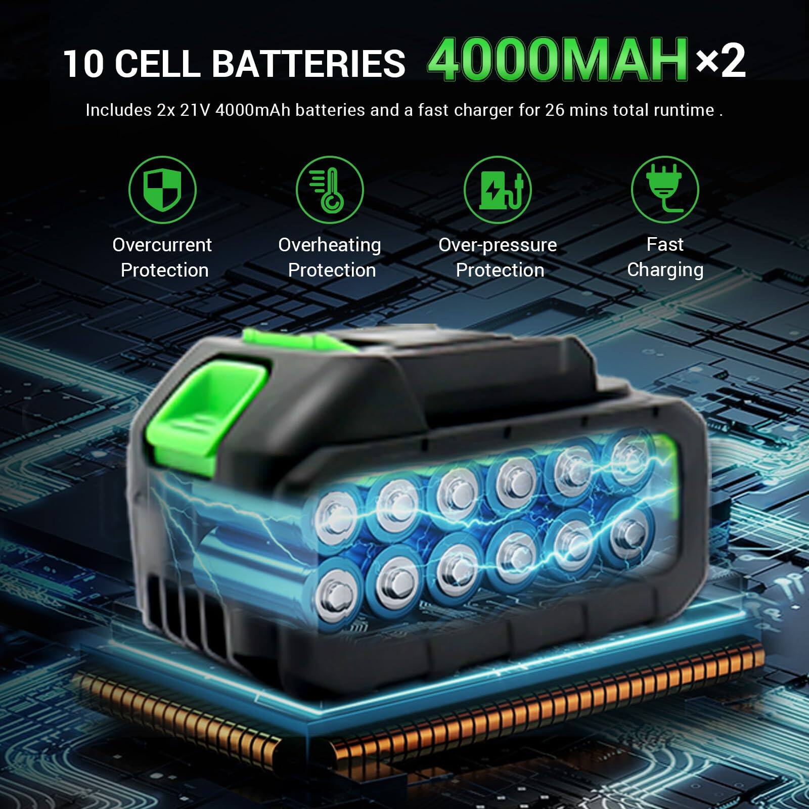 10 CELL BATTERIES 4000MAH x2  
Includes 2x 21V 4000mAh batteries and a fast charger for 26 mins total runtime.  

- Overcurrent Protection  
- Overheating Protection  
- Over-pressure Protection  
- Fast Charging