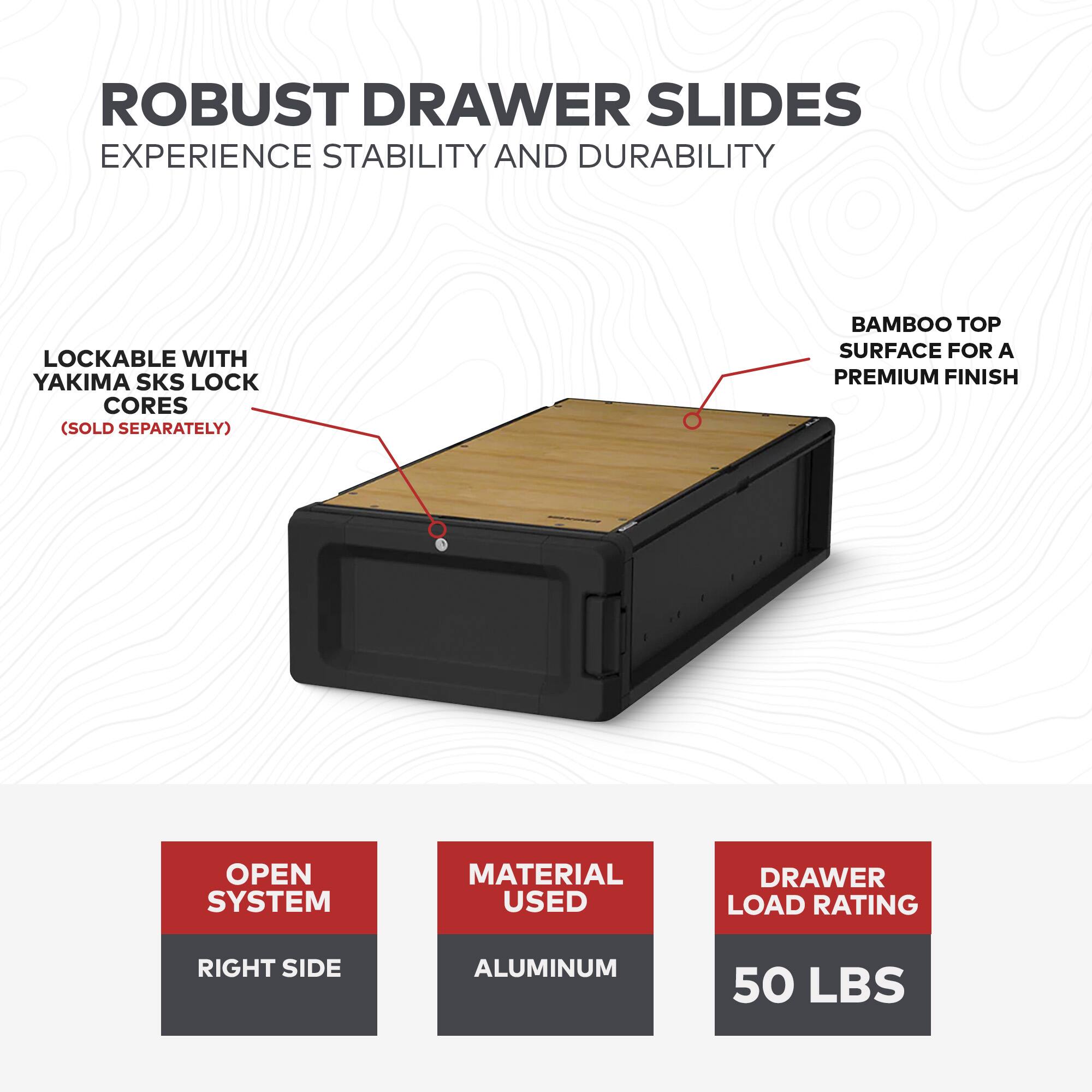ROBUST DRAWER SLIDES  
EXPERIENCE STABILITY AND DURABILITY  

LOCKABLE WITH YAKIMA SKS LOCK CORES (SOLD SEPARATELY)  

BAMBOO TOP SURFACE FOR A PREMIUM FINISH  

OPEN SYSTEM  
RIGHT SIDE  

MATERIAL USED  
ALUMINUM  

DRAWER LOAD RATING  
50 LBS