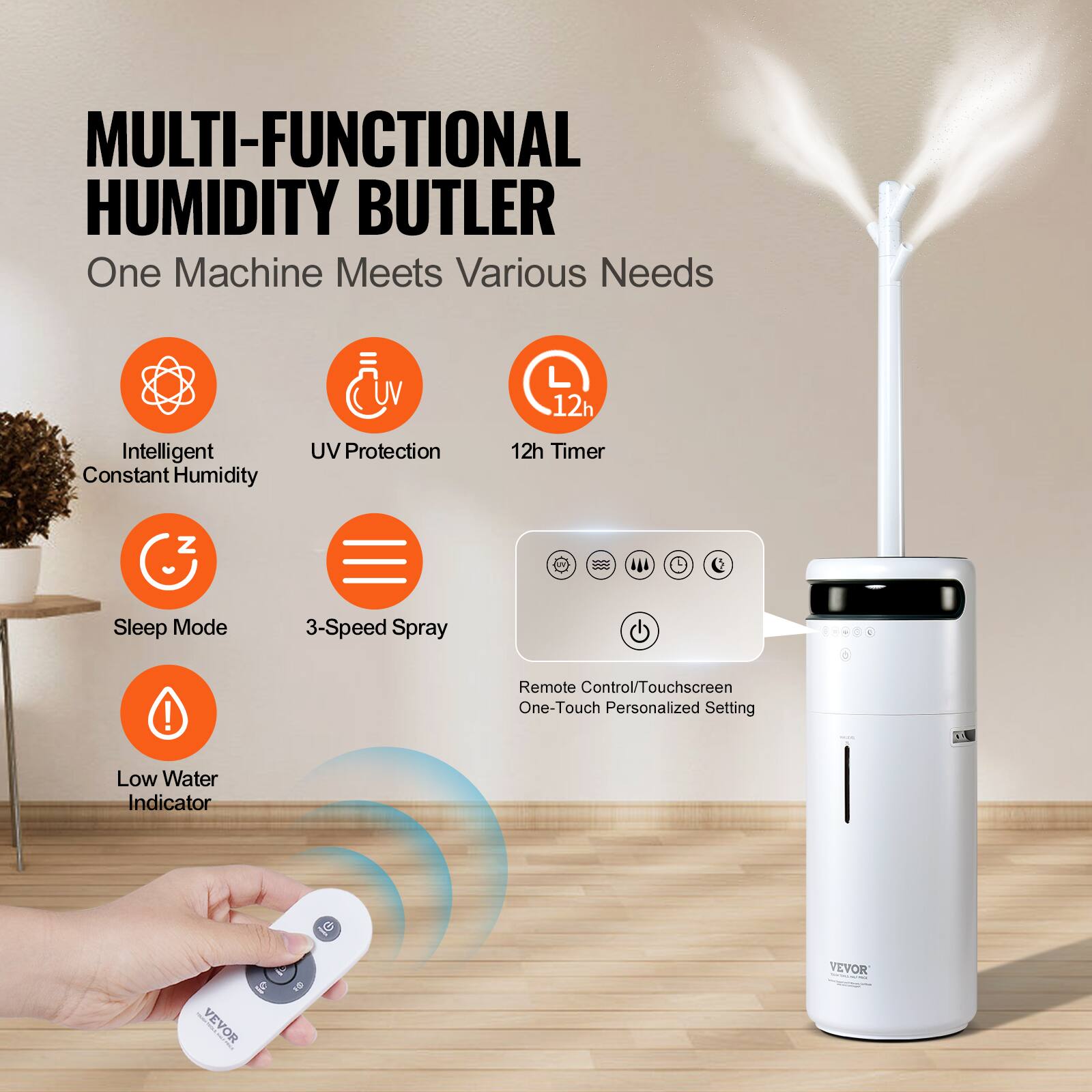 MULTI-FUNCTIONAL HUMIDITY BUTLER  
One Machine Meets Various Needs  

- Intelligent Constant Humidity  
- UV Protection  
- 12h Timer  
- Sleep Mode  
- 3-Speed Spray  
- Low Water Indicator  

Remote Control/Touchscreen One-Touch Personalized Setting  

VEVOR