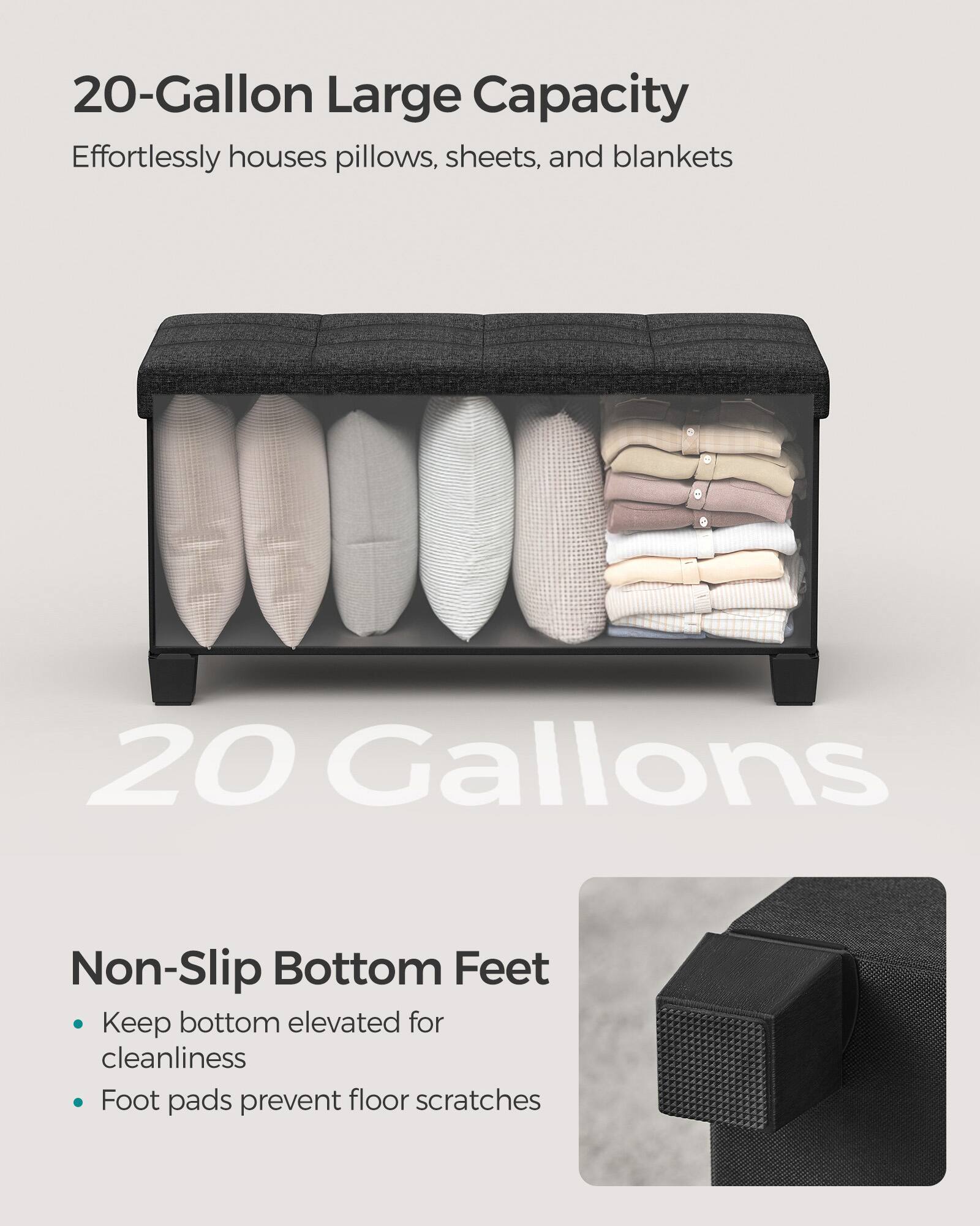 20-Gallon Large Capacity  
Effortlessly houses pillows, sheets, and blankets  

20 Gallons  

Non-Slip Bottom Feet  
- Keep bottom elevated for cleanliness  
- Foot pads prevent floor scratches
