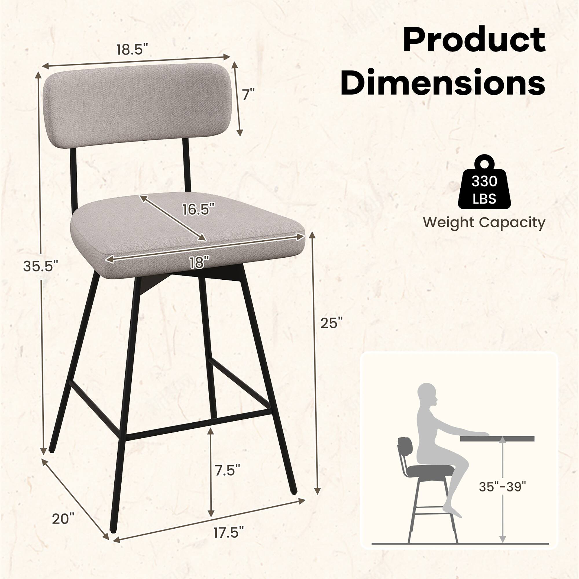 Product Dimensions

- 18.5" (width of the backrest)
- 7" (height of the backrest)
- 16.5" (width of the seat)
- 18" (depth of the seat)
- 35.5" (overall width)
- 25" (height from seat to floor)
- 20" (width of the base)
- 17.5" (depth of the base)
- 7.5" (height of the base legs)
- 35"-39" (recommended height for use)

Weight Capacity: 330 LBS