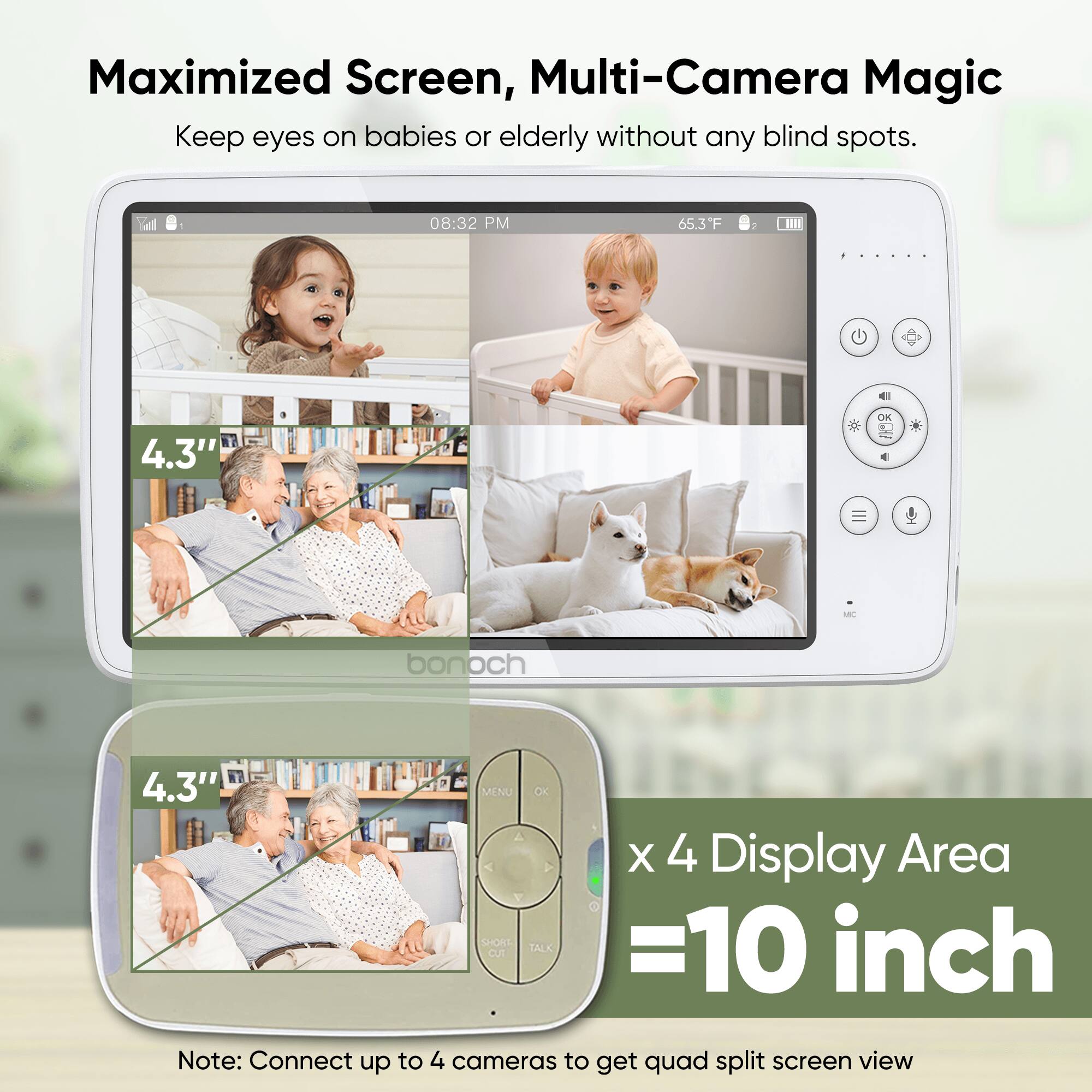 Maximized Screen, Multi-Camera Magic
Keep eyes on babies or elderly without any blind spots.

08:32 PM 65.3F

4.3" OK M bonoch

4.3" MENU OC X 4 Display Area SHONT TALK =10 inch

Note: Connect up to 4 cameras to get quad split screen view