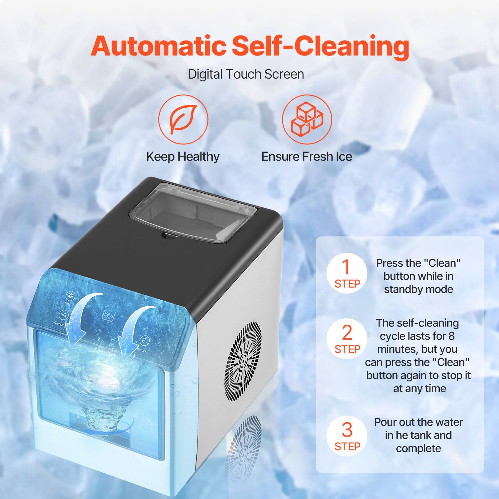 Automatic Self-Cleaning  
Digital Touch Screen  

Keep Healthy  
Ensure Fresh Ice  

1 STEP  
Press the "Clean" button while in standby mode  

2 STEP  
The self-cleaning cycle lasts for 8 minutes, but you can press the "Clean" button again to stop it at any time  

3 STEP  
Pour out the water in the tank and complete