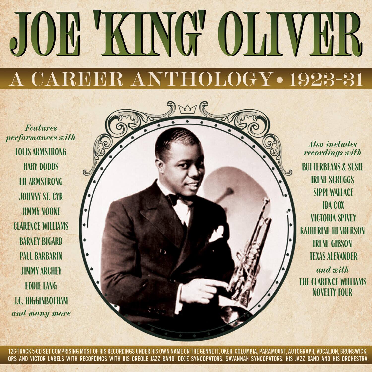 **JOE 'KING' OLIVER**  
A CAREER ANTHOLOGY • 1923-31

Features performances with  
LOUIS ARMSTRONG  
BABY DODDS  
LIL ARMSTRONG  
JOHNNY ST. CYR  
JIMMY NOONE  
CLARENCE WILLIAMS  
BARNEY BIGARD  
PAUL BARBARI  
JIMMY ARCHLEY  
EDDIE LANG  
J.C. HIGGINBOTHAM  
and many more

Also includes recordings with  
BUTTERBEANS & SUSIE  
IRENE SCRUGGS  
SIPPI WALLACE  
IDA COX  
VICTORIA SPIVEY  
KATHERINE HENDERSON  
IRENE GIBSON  
TEXAS ALEXANDER  
and with  
THE CLARENCE WILLIAMS NOVELTY FOUR

126-TRACK 5-CD SET COMPRISING MOST OF HIS RECORDINGS UNDER HIS OWN NAME ON THE GENNETT, OK, COLUMBIA, PARAMOUNT, AUTOGRAPH, VOCALION, BRUNSWICK, QRS AND VICTOR LABELS WITH RECORDINGS WITH HIS CREOLE JAZZ BAND, DIXIE SYNCOP