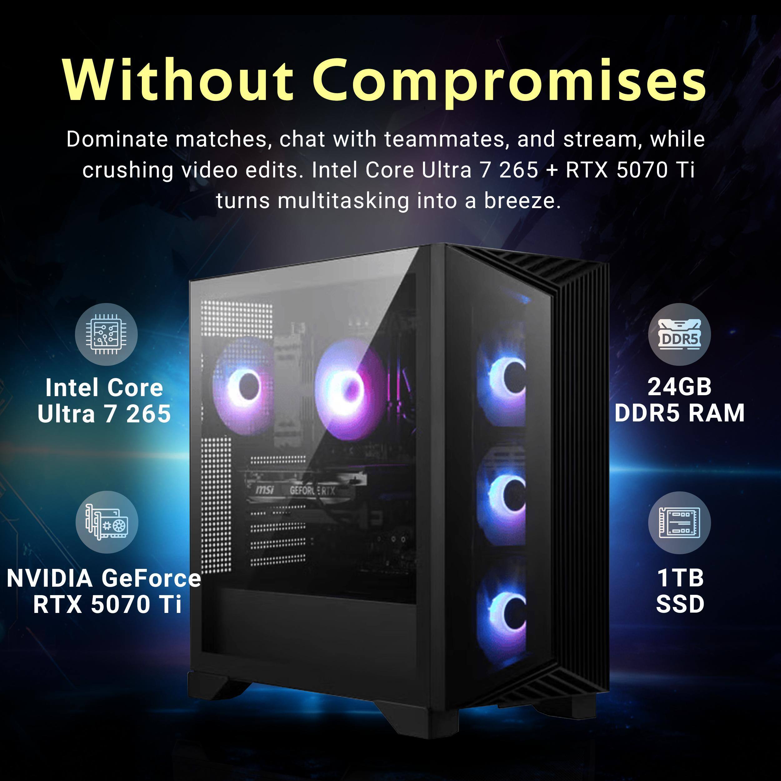 Without Compromises

Dominate matches, chat with teammates, and stream, while crushing video edits. Intel Core Ultra 7 265 + RTX 5070 Ti turns multitasking into a breeze.

- Intel Core Ultra 7 265
- 24GB DDR5 RAM
- NVIDIA GeForce RTX 5070 Ti
- 1TB SSD