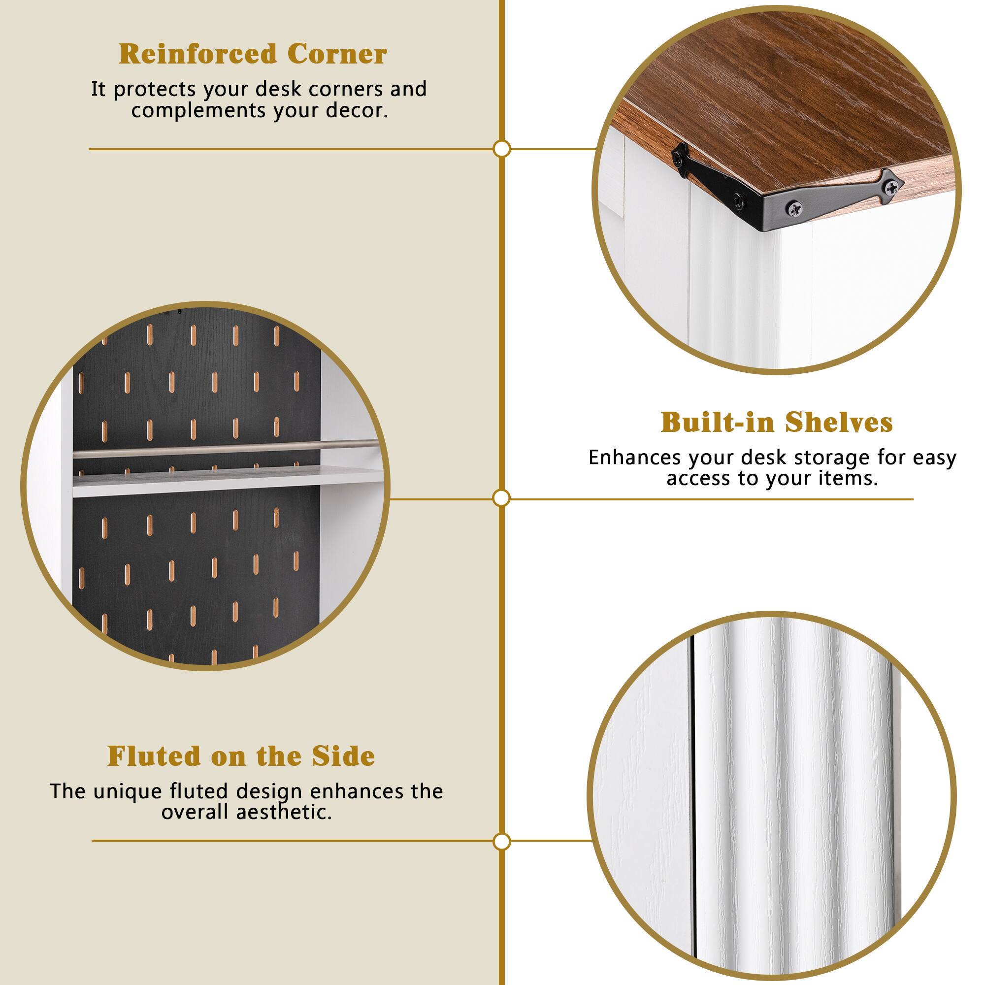 Reinforced Corner  
It protects your desk corners and complements your decor.

Built-in Shelves  
Enhances your desk storage for easy access to your items.

Fluted on the Side  
The unique fluted design enhances the overall aesthetic.