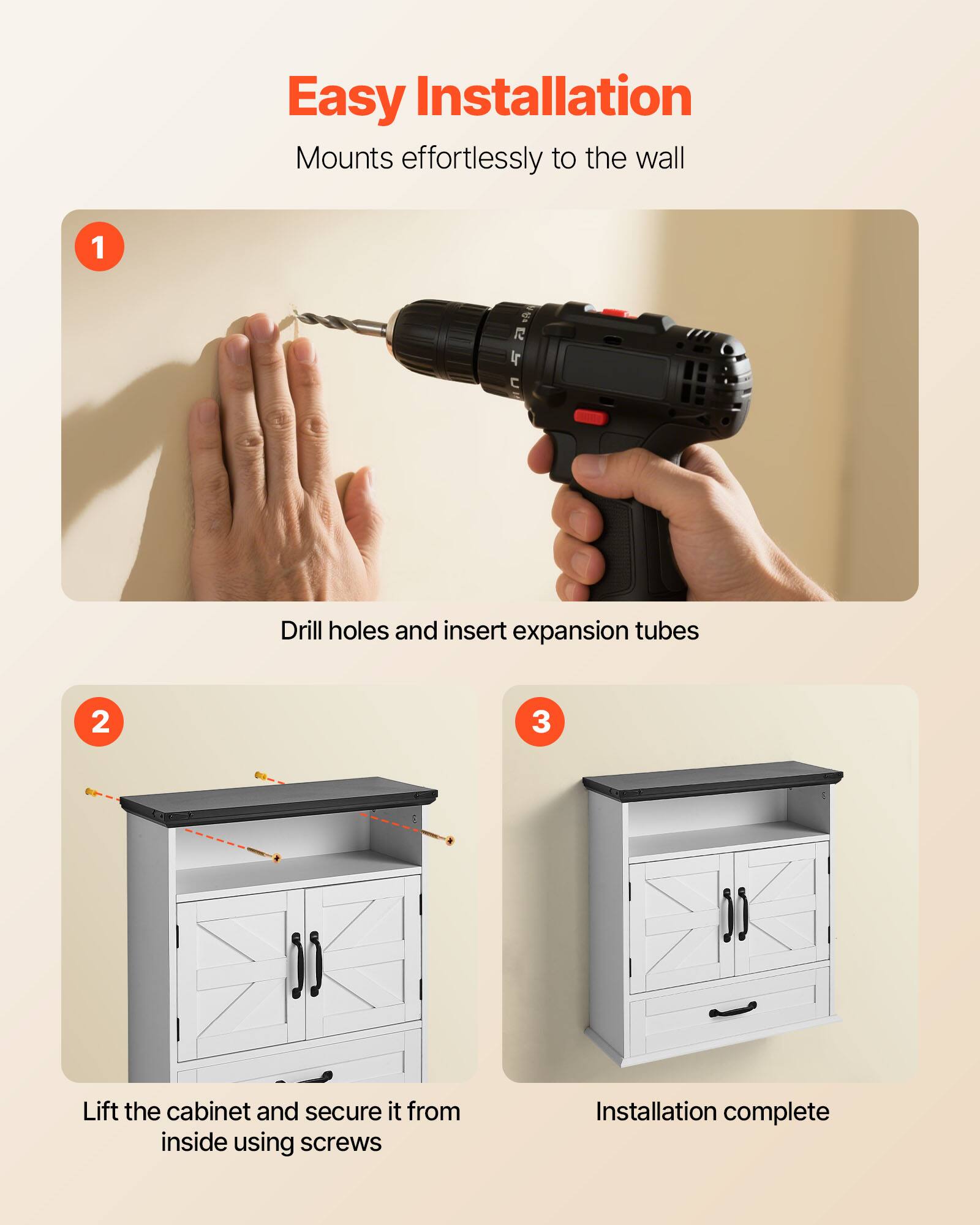 Easy Installation  
Mounts effortlessly to the wall  

1. Drill holes and insert expansion tubes  

2. Lift the cabinet and secure it from inside using screws  

3. Installation complete