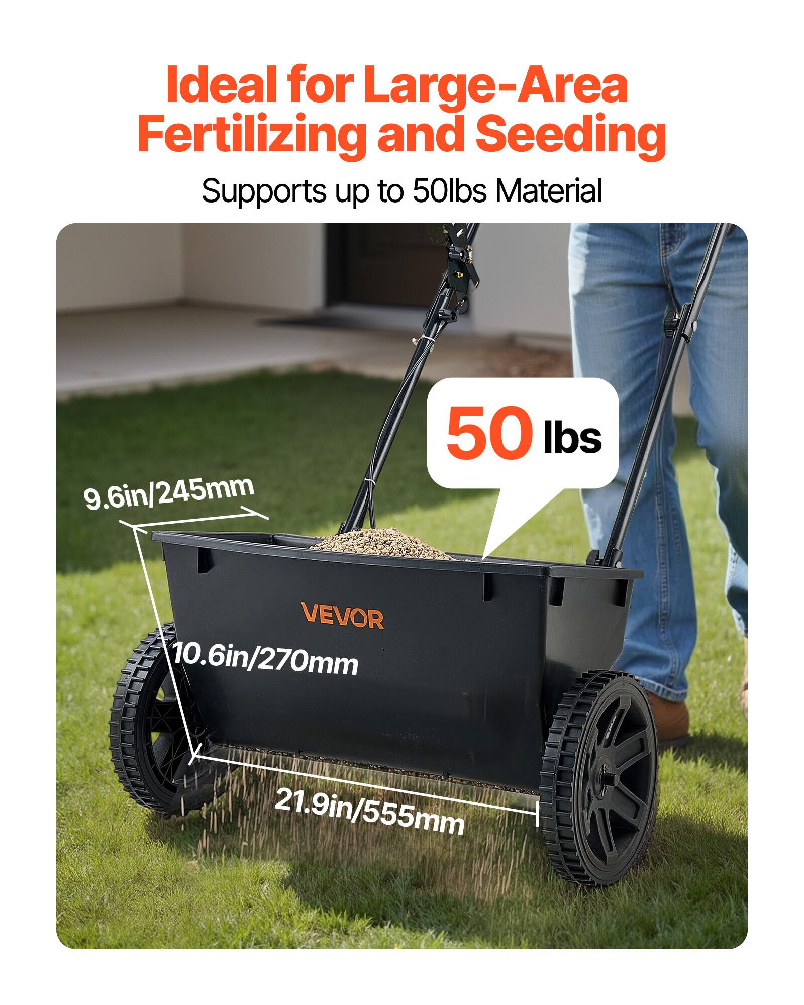 Ideal for Large-Area Fertilizing and Seeding  
Supports up to 50lbs Material  

9.6in/245mm  
10.6in/270mm  
21.9in/555mm  

50 lbs