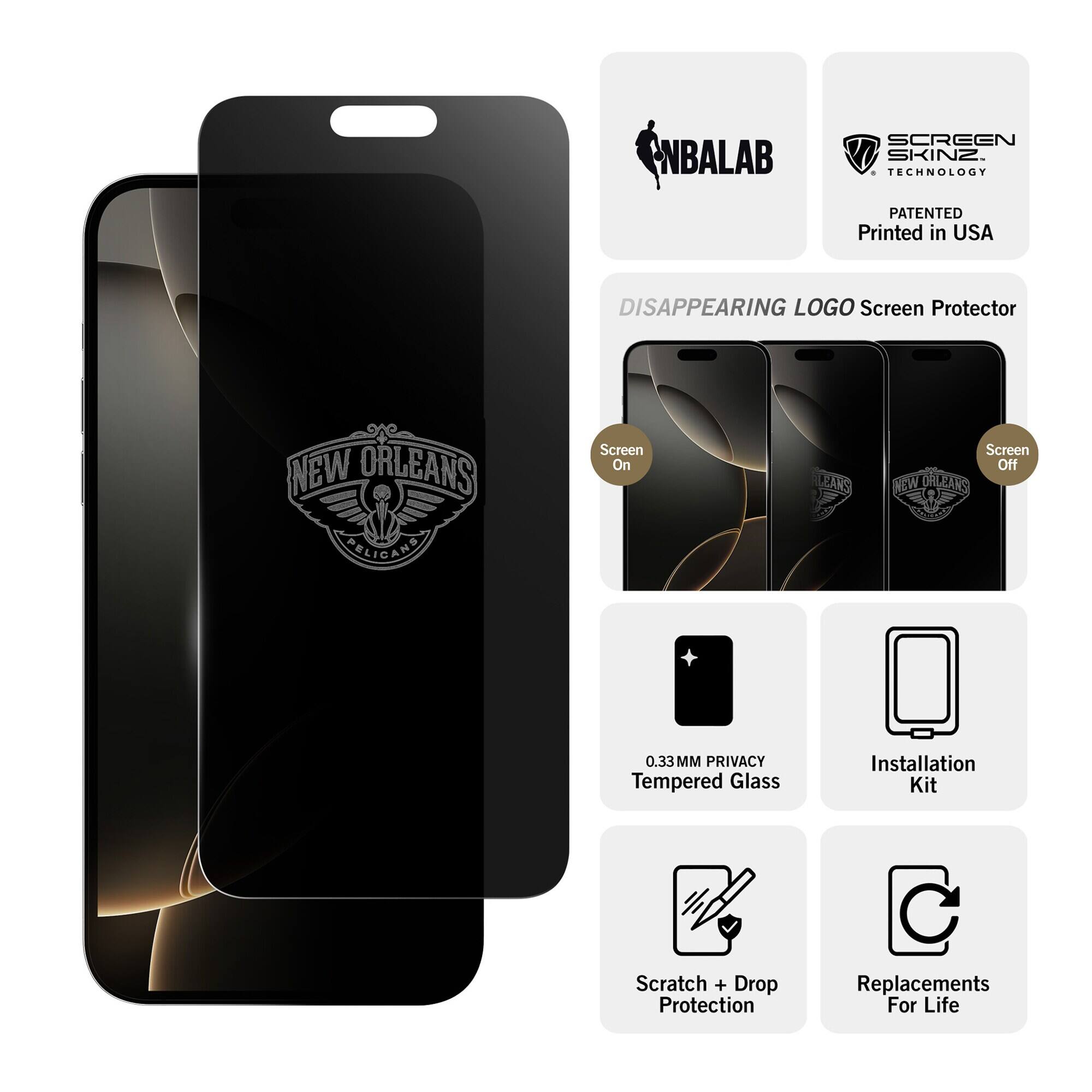 NBALAB  
SCREEN SKINZ TECHNOLOGY  
PATENTED Printed in USA  
DISAPPEARING LOGO Screen Protector  
NEW ORLEANS PELICANS  
Screen On  
Screen Off  
0.33MM PRIVACY Tempered Glass  
Installation Kit  
Scratch + Drop Protection  
Replacements For Life