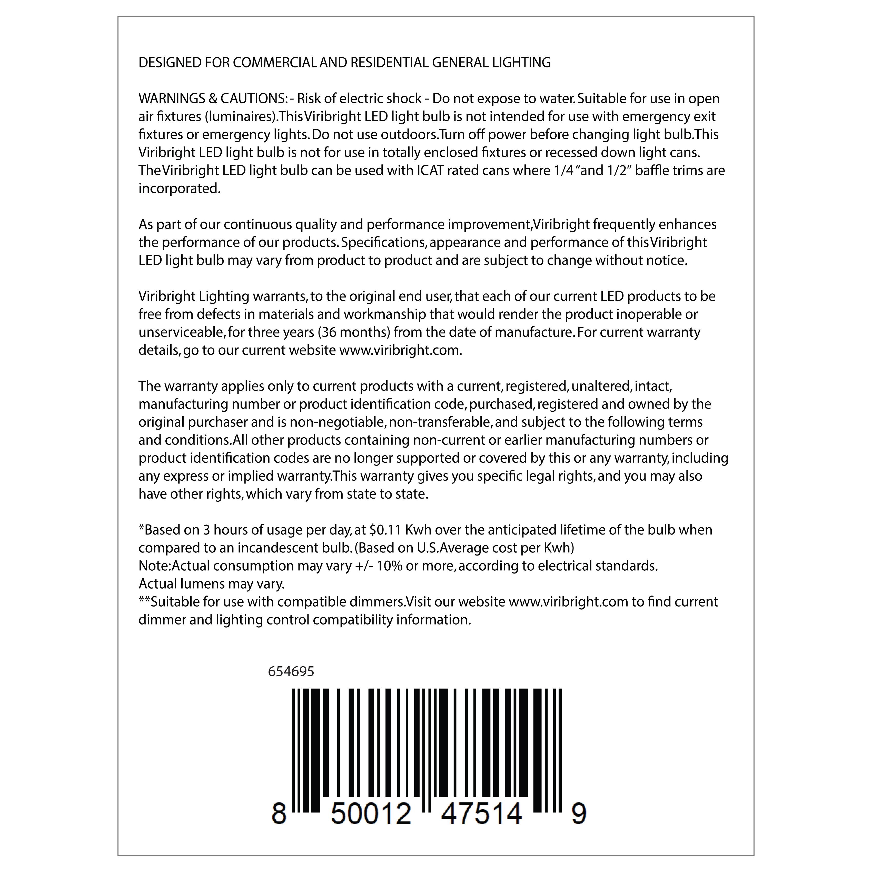 DESIGNED FOR COMMERCIAL AND RESIDENTIAL GENERAL LIGHTING

WARNINGS & CAUTIONS: - Risk of electric shock - Do not expose to water. Suitable for use in open air fixtures (luminaires). This Viribright LED light bulb is not intended for use with emergency exit fixtures or emergency lights. Do not use outdoors. Turn off power before changing light bulb. This Viribright LED light bulb is not for use in totally enclosed fixtures or recessed down light cans. The Viribright LED light bulb can be used with ICAT rated cans where 1/4" and 1 1/2" baffle trims are incorporated.

As part of our continuous quality and performance improvement, Viribright frequently enhances the performance of our products. Specifications, appearance and performance of this Viribright LED light bulb may vary from product to product. Specifications, appearance and performance of this Viribright LED light bulb may vary from product to product. Specifications, appearance and performance of this Viribright LED light bulb may vary from product to product. Specifications, appearance and performance of this Viribright LED light bulb may vary from product to product. Specifications, appearance and performance of this Viribright LED light bulb may vary from product to product