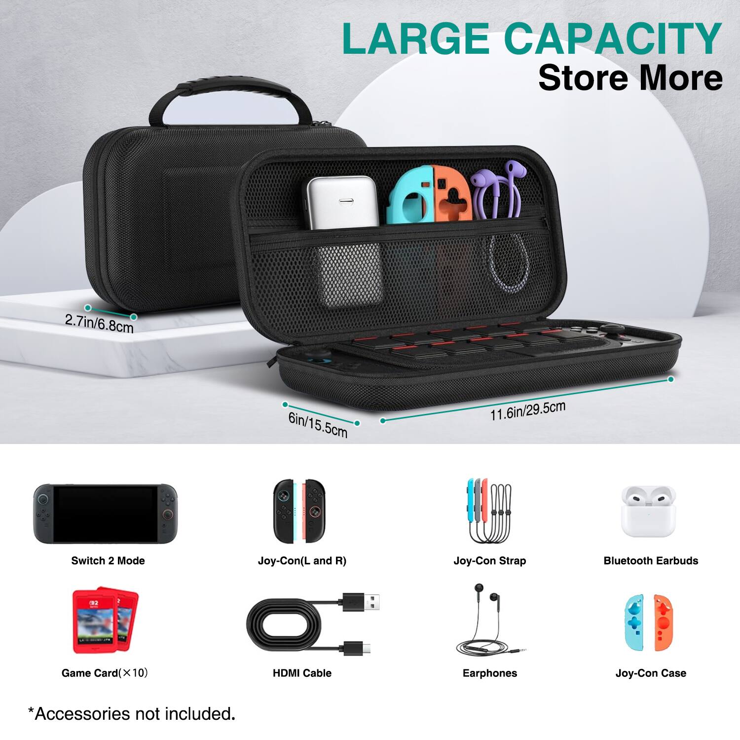 LARGE CAPACITY  
Store More  

2.7in/6.8cm  
6in/15.5cm  
11.6in/29.5cm  

Switch 2 Mode  
Joy-Con (L and R)  
Joy-Con Strap  
Bluetooth Earbuds  
Game Card (x 10)  
HDMI Cable  
Earphones  
Joy-Con Case  

*Accessories not included.