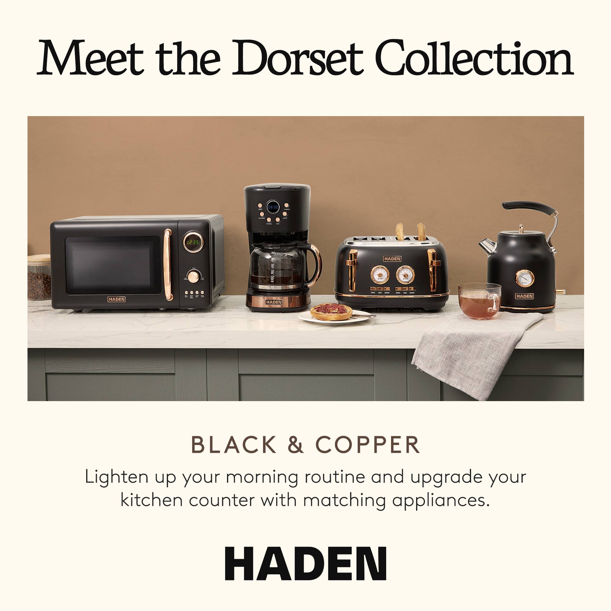 Meet the Dorset Collection

BLACK & COPPER

Lighten up your morning routine and upgrade your kitchen counter with matching appliances.

HADEN