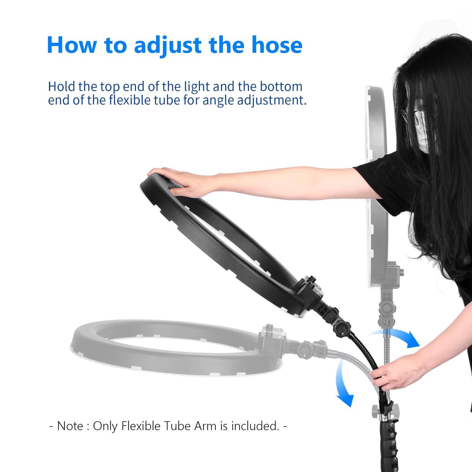 How to adjust the hose

Hold the top end of the light and the bottom end of the flexible tube for angle adjustment.

- Note: Only Flexible Tube Arm is included.