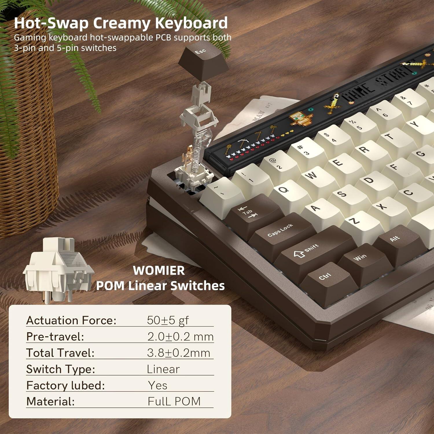 Hot-Swap Creamy Keyboard  
Gaming keyboard hot-swappable PCB supports both 3-pin and 5-pin switches

WOMIER  
POM Linear Switches

Actuation Force: 50±5 gf  
Pre-travel: 2.0±0.2 mm  
Total Travel: 3.8±0.2 mm  
Switch Type: Linear  
Factory lubed: Yes  
Material: Full POM